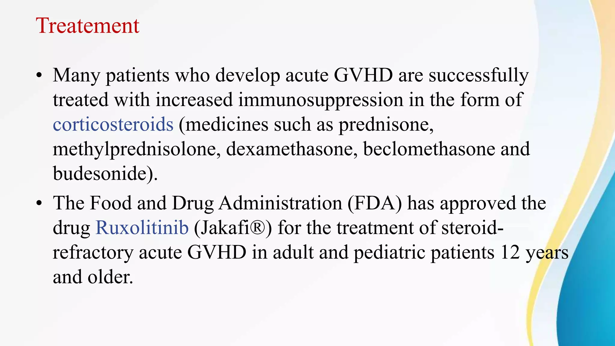 Treatement
• Many patients who develop acute GVHD are successfully
treated with increased immunosuppression in the form of
corticosteroids (medicines such as prednisone,
methylprednisolone, dexamethasone, beclomethasone and
budesonide).
• The Food and Drug Administration (FDA) has approved the
drug Ruxolitinib (Jakafi®) for the treatment of steroid-
refractory acute GVHD in adult and pediatric patients 12 years
and older.
 