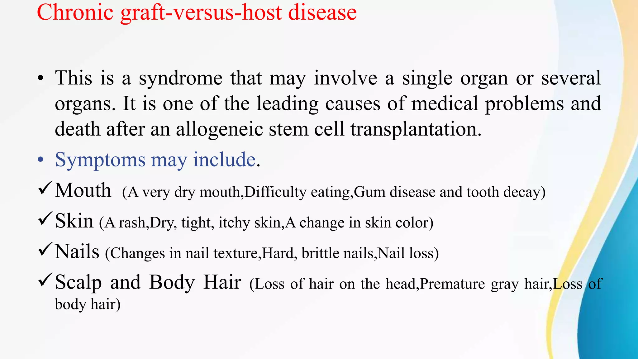 Chronic graft-versus-host disease
• This is a syndrome that may involve a single organ or several
organs. It is one of the leading causes of medical problems and
death after an allogeneic stem cell transplantation.
• Symptoms may include.
Mouth (A very dry mouth,Difficulty eating,Gum disease and tooth decay)
Skin (A rash,Dry, tight, itchy skin,A change in skin color)
Nails (Changes in nail texture,Hard, brittle nails,Nail loss)
Scalp and Body Hair (Loss of hair on the head,Premature gray hair,Loss of
body hair)
 
