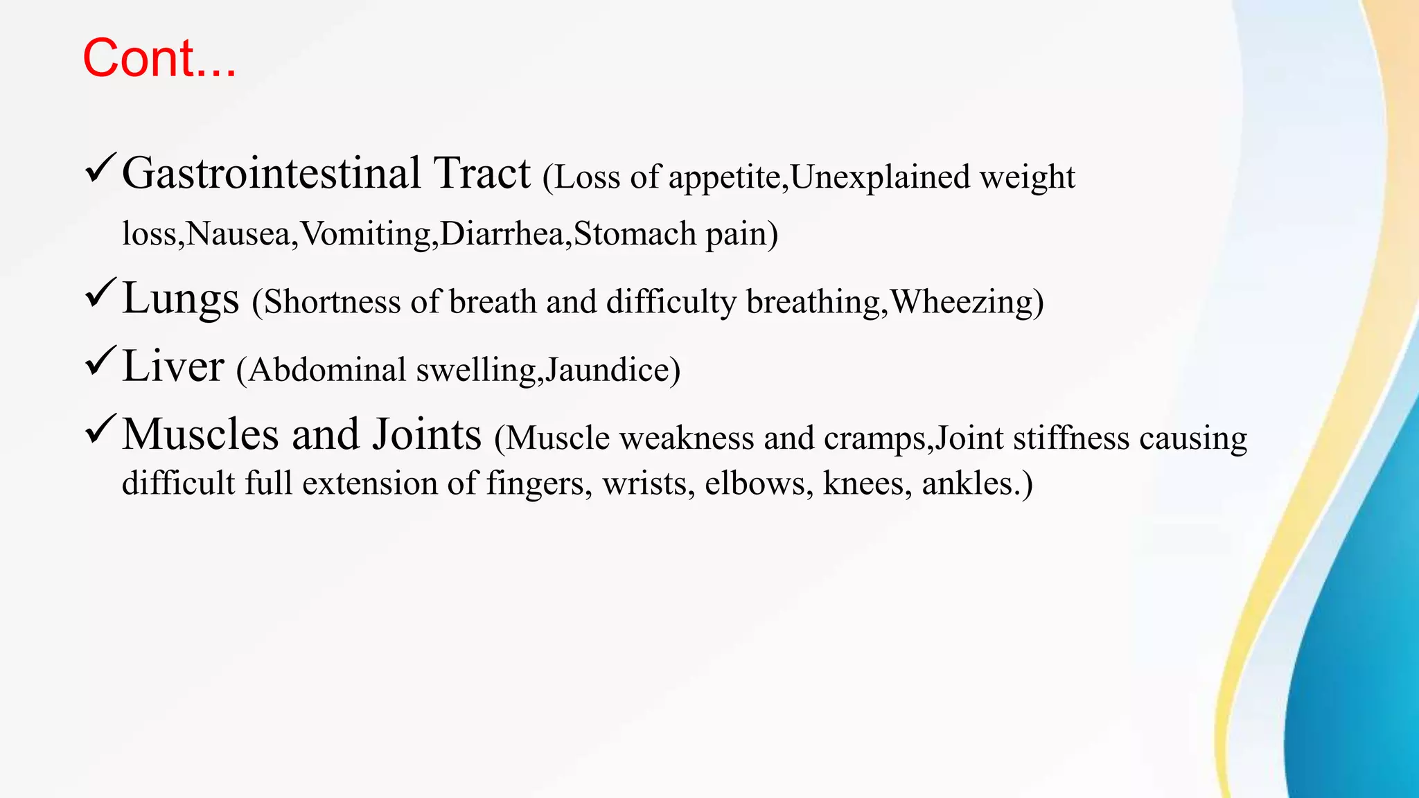 Cont...
Gastrointestinal Tract (Loss of appetite,Unexplained weight
loss,Nausea,Vomiting,Diarrhea,Stomach pain)
Lungs (Shortness of breath and difficulty breathing,Wheezing)
Liver (Abdominal swelling,Jaundice)
Muscles and Joints (Muscle weakness and cramps,Joint stiffness causing
difficult full extension of fingers, wrists, elbows, knees, ankles.)
 