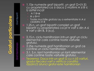 GrafBipartitGrafHamiltonian
 1.1Se numeste graf bipartit, un graf G=(V,E)
cu proprietatea ca ∃ daca 2 multimi A si B ⊂
U astfel incat
› A ∩ B=ø
› A ∪ B=V
› Toate muchiile grafului au o extremitate in A si
cealalta in B
 1.2S.n. un graf bipartit complet un graf
bipartit cu proprietatea ca pt ∀ varf x din A si
∀ varf y din B, ∃ (x,y).
 2.1S.n. ciclu hamiltonian intr-un graf un ciclu
elementar care contine toate varfurile
grafului.
 2.2Se numeste graf hamiltonian un graf ce
contine un ciclu hamiltonian
 3.1. S.n. lant hamiltonian un lant elementar
care contine toate varfurile grafului.
 Teorema: Daca intr-un graf G cu n ≥3 varfuri,
gradul fiecarui varf x verifica conditia
d(x)≥n/2 atunci graful este hamiltonian
 