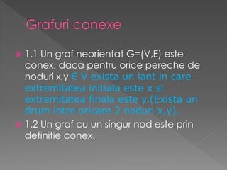  1.1 Un graf neorientat G=(V,E) este
conex, daca pentru orice pereche de
noduri x,y Є V exista un lant in care
extremitatea initiala este x si
extremitatea finala este y.(Exista un
drum intre oricare 2 noduri x,y).
 1.2 Un graf cu un singur nod este prin
definitie conex.
 