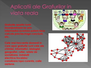 Grafurile apartin lumii
inconjuratoare iar prin
intermediul acestora putem face
calcule precise,trage concluzii,
etc.
Cele mai frecvente domenii in
care apar grafurile sunt cele ale
chimiei, informatici, biologiei,
geografiei, rutier, retele de
socializare, instalatii
electrice/incalzire/
canalizare/apa curenta, caile
aeriene.
 