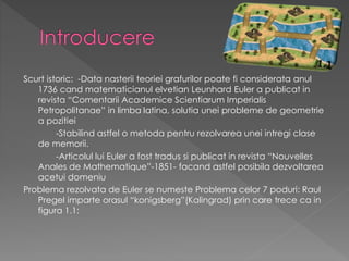 Scurt istoric: -Data nasterii teoriei grafurilor poate fi considerata anul
1736 cand matematicianul elvetian Leunhard Euler a publicat in
revista “Comentarii Academice Scientiarum Imperialis
Petropolitanae” in limba latina, solutia unei probleme de geometrie
a pozitiei
-Stabilind astfel o metoda pentru rezolvarea unei intregi clase
de memorii.
-Articolul lui Euler a fost tradus si publicat in revista “Nouvelles
Anales de Mathematique”-1851- facand astfel posibila dezvoltarea
acetui domeniu
Problema rezolvata de Euler se numeste Problema celor 7 poduri: Raul
Pregel imparte orasul “konigsberg”(Kalingrad) prin care trece ca in
figura 1.1:
 