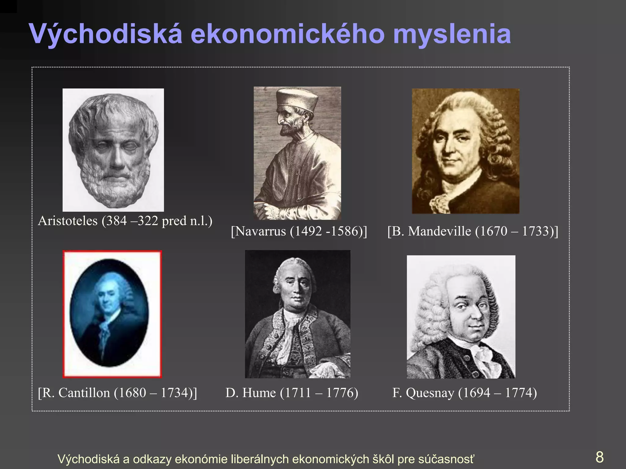 Východiská a odkazy ekonómie liberálnych ekonomických škôl pre súčasnosť 8
Východiská ekonomického myslenia
Aristoteles (384 –322 pred n.l.)
D. Hume (1711 – 1776)
[R. Cantillon (1680 – 1734)] F. Quesnay (1694 – 1774)
[Navarrus (1492 -1586)] [B. Mandeville (1670 – 1733)]
 
