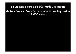 Se viajaba a cerca de 100 km/h y el pasaje
de New York a Francfurt costaba lo que hoy serían
                 11.000 euros.
 