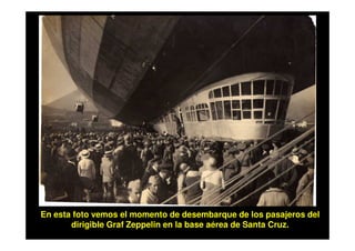 En esta foto vemos el momento de desembarque de los pasajeros del
       dirigible Graf Zeppelin en la base aérea de Santa Cruz.
 