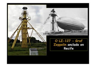 Se cambió la torre del
    Campo do Jiquiá
 poniendo un mástil de
  amarre más grande
 cuando el Hindenburg
 comenzó a volar para
   Brasil. Este mástil
 continúa en el lugar y
junto con el hangar de
   Santa Cruz son los
últimos remanentes de
la estructura de apoyo     O LZ-127 - Graf
                             LZ-
   a los Zeppelins que    Zeppelin anclado en
     había en varias            Recife
  ciudades del mundo.
 