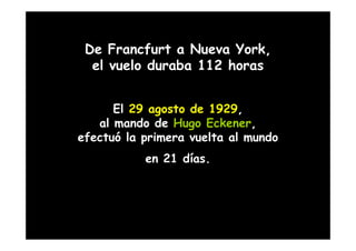 De Francfurt a Nueva York,
  el vuelo duraba 112 horas


      El 29 agosto de 1929,
   al mando de Hugo Eckener,
efectuó la primera vuelta al mundo
           en 21 días.
 