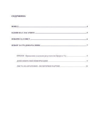 СОДРЖИНА	
ВОВЕД...........................................................................................................................................4 
ОДЅИВ НА ГЛАСАЧИТЕ .........................................................................................................5 
ИЗБОРИ ЗА СОВЕТ ...................................................................................................................6 
ИЗБОР ЗА ГРАДОНАЧАЛНИК...............................................................................................7 
ПРИЛОГ. Прашалник и целосни резултати (во бројки и %)..........................................8 
ДОПОЛНИТЕЛНИ ИНФОРМАЦИИ...............................................................................9 
ЛИСТА НА КРАТЕНКИ - ПОЛИТИЧКИ ПАРТИИ ....................................................10 
 