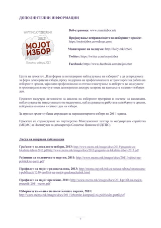 9
ДОПОЛНИТЕЛНИ	ИНФОРМАЦИИ	
Веб-страница: www.mojotizbor.mk
Пријавување неправилности во изборниот процес:
https://mojotizbor.crowdmap.com/
Мониторинг на медиуми: http://daily.mk/izbori
Twitter: https://twitter.com/mojotizbor
Facebook: https://www.facebook.com/mojotizbor
	
Целта на проектот „Платформа за интегрирано набљудување на изборите“ е да се придонесе
за фер и демократски избори, преку поддршка на професионалната и транспарентна работа на
изборните органи, зајакнато професионално и етичко известување за изборите во медиумите
и промоција на конструктивен демократски дискурс за време на кампањата и самиот изборен
ден.
Проектот вклучува активности за анализа на изборните програми и листите на кандидати,
набљудување на известувањето на медиумите, набљудување на работата на изборните органи,
изборната кампања и самиот ден на избори.
За прв пат проектот беше спроведен за парламентарните избори во 2011 година.
Проектот го спроведуваат во партнерство Македонскиот центар за меѓународна соработка
(МЦМС) и Институтот за демократија Социетас Цивилис (ИДСЦС).
Листа на поврзани публикации
Граѓаните за локалните избори, 2013: http://www.mcms.mk/images/docs/2013/graganite-za-
lokalnite-izbori-2013.pdfhttp://www.mcms.mk/images/docs/2013/graganite-za-lokalnite-izbori-2013.pdf
Рејтинзи на политичките партии, 2011: http://www.mcms.mk/images/docs/2011/rejtinzi-na-
politickite-partii.pdf
Профилот на мојот градоначалник, 2013: http://mcms.org.mk/mk/za-nasata-rabota/istrazuvana-
i-publikacii/1359-profilot-na-mojot-gradonachalnik.html
Профилот на мојот пратеник, 2011: http://www.mcms.mk/images/docs/2011/profil-na-mojot-
pratenik-2011-mcms.pdf
Изборните кампањи на политичките партии, 2011:
http://www.mcms.mk/images/docs/2011/izbornite-kampanji-na-politickite-partii.pdf
 