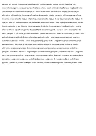 taramps hd ; modulo taramps rms ; modulo veiculo ; modulo veiculo ; modulo veiculo ; modulo w rms ;
monovolumes lugares ; novo audi a ; novo ford focus ; oficina brasil ; oficina brasil ; oficina de injeção eletronica
; oficina especializada em modulo de injeção ; oficina especializada em modulo de injeção ; oficina injeção
eletronica ; oficina injeção eletronica ; oficina injeção eletronica ; oficina mecanica ; oficina mecanica ; oficina
mecanica ; onde consertar modulo automotivo ; onde consertar modulo de injeção ; onde consertar modulo de
injeção ; onde fica o imobilizador do fox ; onde fica o imobilizador do fox ; onde reprogramar centralina ; o que é
injeção eletronica ; o que é injeção eletronica ; peças de injeção eletronica ; peças injeção eletronica ; perdi a
chave codificada o que fazer ; perdi a chave codificada o que fazer ; perdi a chave do carro ; perdi a chave do
carro ; peugeot zx ; piramide ; potencia automotiva ; potencia automotiva ; potencia automoveis ; potencia carro ;
potencia de carro ; potencia de som automotivo ; potencia motor ; potencia para carro ; potencia para som
automotivo ; potencia veiculos ; power chip ; power chip ; preço audi a ; preço bmw ; preço centralina ; preço
centralina nova ; preço injeção eletronica ; preço modulo de injeção eletronica ; preço modulo de injeção
eletronica ; preço reprogramação de centralinas ; programador centralinas ; programador de centralinas ;
programa para oficina mecanica ; programa para oficina mecanica ; programa para oficina mecanica ; programa
para reprogramar centralinas ; programa para reprogramar centralinas download ; programa reprogramação de
centralinas ; programa reprogramar centralinas download ; programas de reprogramação de centralinas ;
pyramid ; pyramid w ; quanto custa para chipar um carro ; quanto custa reprogramar centralina ; quanto custa
 