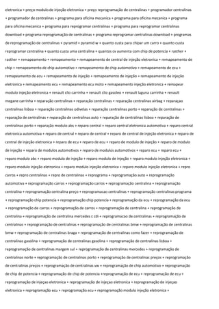 eletronica + preço modulo de injeção eletronica + preço reprogramação de centralinas + programador centralinas
+ programador de centralinas + programa para oficina mecanica + programa para oficina mecanica + programa
para oficina mecanica + programa para reprogramar centralinas + programa para reprogramar centralinas
download + programa reprogramação de centralinas + programa reprogramar centralinas download + programas
de reprogramação de centralinas + pyramid + pyramid w + quanto custa para chipar um carro + quanto custa
reprogramar centralina + quanto custa uma centralina + quantos cv aumenta com chip de potencia + rasther +
rasther + remapeamento + remapeamento + remapeamento de central de injeção eletronica + remapeamento de
chip + remapeamento de chip automotivo + remapeamento de chip automotivo + remapeamento de ecu +
remapeamento de ecu + remapeamento de injeção + remapeamento de injeção + remapeamento de injeção
eletronica + remapeamento ecu + remapeamento ecu moto + remapeamento injeção eletronica + remapear
modulo injeção eletronica + renault clio carrinha + renault clio gasoleo + renault laguna carrinha + renault
megane carrinha + reparação centralinas + reparação centralinas + reparação centralinas airbag + reparaçao
centralinas lisboa + reparação centralinas odivelas + reparação centralinas porto + reparação de centralinas +
reparação de centralinas + reparação de centralinas auto + reparação de centralinas lisboa + reparação de
centralinas porto + reparação modulo abs + reparo central + reparo central eletronica automotiva + reparo central
eletronica automotiva + reparo de central + reparo de central + reparo de central de injeção eletronica + reparo de
central de injeção eletronica + reparo de ecu + reparo de ecu + reparo de modulo de injeção + reparo de modulo
de injeção + reparo de modulos automotivos + reparo de modulos automotivos + reparo ecu + reparo ecu +
reparo modulo abs + reparo modulo de injeção + reparo modulo de injeção + reparo modulo injeção eletronica +
reparo modulo injeção eletronica + reparo modulo injeção eletronica + reparo modulo injeção eletronica + repro
carros + repro centralinas + repro de centralinas + reprograma + reprogramação auto + reprogramação
automotiva + reprogramação carros + reprogramação carros + reprogramação centralina + reprogramação
centralina + reprogramação centralina preço + reprogramacao centralinas + reprogramação centralinas programa
+ reprogramação chip potencia + reprogramação chip potencia + reprogramação da ecu + reprogramação da ecu
+ reprogramação de carros + reprogramação de carros + reprogramação de centralina + reprogramação de
centralina + reprogramação de centralina mercedes c cdi + reprogramacao de centralinas + reprogramação de
centralinas + reprogramação de centralinas + reprogramação de centralinas bmw + reprogramação de centralinas
bmw + reprogramação de centralinas braga + reprogramação de centralinas como fazer + reprogramação de
centralinas gasolina + reprogramação de centralinas gasolina + reprogramação de centralinas lisboa +
reprogramação de centralinas margem sul + reprogramação de centralinas mercedes + reprogramação de
centralinas norte + reprogramação de centralinas porto + reprogramação de centralinas preços + reprogramação
de centralinas preços + reprogramação de centralinas vw + reprogramação de chip automotivo + reprogramação
de chip de potencia + reprogramação de chip de potencia +reprogramação de ecu + reprogramação de ecu +
reprogramação de injeçao eletronica + reprogramação de injeçao eletronica + reprogramação de injeçao
eletronica + reprogramação ecu + reprogramação ecu + reprogramação modulo injeção eletronica +
 