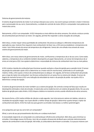 Sistemas de gerenciamento de motores
O sistema de gerenciamento do motor é um serviço vital para seus carros. Isso ocorre porque controlar o motor é intensivo
para o processador do seu carro. Essencialmente, a unidade de controle do motor (ECU) é o computador mais poderoso da
maioria dos carros.
Basicamente, a ECU é um computador. A ECU interpreta os sinais elétricos de vários sensores. Ele calcula a mistura correta
de ar/combustível para fornecer ao motor. Em seguida, permite-lhe responder a várias situações de condução.
Além disso, o motor requer várias quantidades de combustível. Ele precisa se adequar a diferentes temperaturas de
operação (ou seja: motores frios requerem mais combustível). Ao fazer isso, a ECU precisa estabelecer a temperatura do
motor. Isso é feito através do sensor de temperatura do refrigerante. Vamos dar uma olhada nisso através do nosso
sistema de gerenciamento do motor.
Além disso, com nosso sistema de gerenciamento do motor, verificaremos a temperatura do ar do seu carro. Como todos
sabemos, a temperatura do ar ambiente também desempenha um papel. Basicamente, um sensor de temperatura do ar
envia um sinal para a ECU. Isso ajudará a determinar a necessidade de misturas de combustível mais ricas ou mais pobres.
A ECU sinaliza a bomba de combustível para funcionar quando você gira a chave de ignição para a posição inicial. O sensor
de posição do acelerador ajuda a ECU a determinar se o motor está em marcha lenta, acelerando ou em aceleração
máxima. Então, a ECU ajusta a mistura de combustível para se adequar. Em seguida, ele fornece combustível sob pressão
para o topo do injetor de combustível. Isso fornece combustível em um spray fino no sistema de indução. O sensor do
ângulo da manivela fornece à ECU uma indicação da velocidade do motor e da posição do pistão. Isso ajuda a ECU a
determinar o tempo de injeção.
O sistema de gerenciamento do motor também usa o sistema de ignição. Ele controla o tempo de faísca que resulta em
desempenho otimizado e níveis de emissão. A maioria dos carros modernos tem um sistema de ignição direta. Ele usa uma
bobina de ignição para cada cilindro. A ECU dispara a bobina no momento correto usando referências de vários sensores.
Da mesma forma, a ECU realiza milhões de cálculos a cada segundo. Isso inclui procurar valores em tabelas, calcular os
resultados de equações longas. Isso é para decidir o melhor tempo de ignição e determinar quanto tempo o injetor de
combustível está aberto. A ECU faz tudo isso para garantir as emissões mais baixas e a melhor quilometragem.
Já se perguntou por que seu carro tem um computador?
Afinal, o carro do seu pai provavelmente não tinha um e andava muito bem!
A necessidade original de um computador era a demanda por eficiência de combustível. Além disso, para minimizar as
emissões. A tecnologia nasceu há 50 anos. Isto é de um projeto ultrassecreto da Bosch para controlar eletronicamente
injetores de combustível e velas de ignição. Até então, os carburadores dominavam as estradas. E os poucos motores com
 