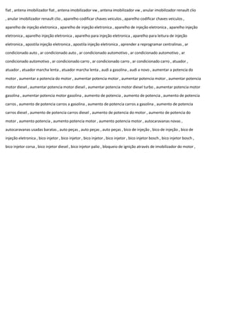 fiat , antena imobilizador fiat , antena imobilizador vw , antena imobilizador vw , anular imobilizador renault clio
, anular imobilizador renault clio , aparelho codificar chaves veiculos , aparelho codificar chaves veiculos ,
aparelho de injeção eletronica , aparelho de injeção eletronica , aparelho de injeção eletronica , aparelho injeção
eletronica , aparelho injeção eletronica , aparelho para injeção eletronica , aparelho para leitura de injeção
eletronica , apostila injeção eletronica , apostila injeção eletronica , aprender a reprogramar centralinas , ar
condicionado auto , ar condicionado auto , ar condicionado automotivo , ar condicionado automotivo , ar
condicionado automotivo , ar condicionado carro , ar condicionado carro , ar condicionado carro , atuador ,
atuador , atuador marcha lenta , atuador marcha lenta , audi a gasolina , audi a novo , aumentar a potencia do
motor , aumentar a potencia do motor , aumentar potencia motor , aumentar potencia motor , aumentar potencia
motor diesel , aumentar potencia motor diesel , aumentar potencia motor diesel turbo , aumentar potencia motor
gasolina , aumentar potencia motor gasolina , aumento de potencia , aumento de potencia , aumento de potencia
carros , aumento de potencia carros a gasolina , aumento de potencia carros a gasolina , aumento de potencia
carros diesel , aumento de potencia carros diesel , aumento de potencia do motor , aumento de potencia do
motor , aumento potencia , aumento potencia motor , aumento potencia motor , autocaravanas novas ,
autocaravanas usadas baratas , auto peças , auto peças , auto peças , bico de injeção , bico de injeção , bico de
injeção eletronica , bico injetor , bico injetor , bico injetor , bico injetor , bico injetor bosch , bico injetor bosch ,
bico injetor corsa , bico injetor diesel , bico injetor palio , bloqueio de ignição através de imobilizador do motor ,
 