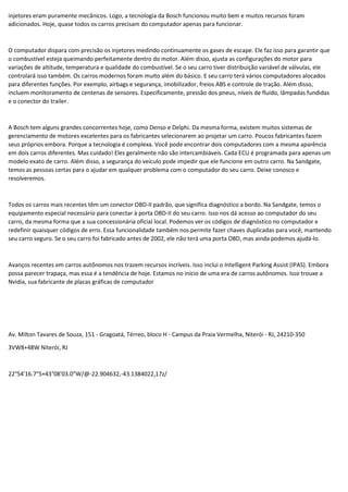 injetores eram puramente mecânicos. Logo, a tecnologia da Bosch funcionou muito bem e muitos recursos foram
adicionados. Hoje, quase todos os carros precisam do computador apenas para funcionar.
O computador dispara com precisão os injetores medindo continuamente os gases de escape. Ele faz isso para garantir que
o combustível esteja queimando perfeitamente dentro do motor. Além disso, ajusta as configurações do motor para
variações de altitude, temperatura e qualidade do combustível. Se o seu carro tiver distribuição variável de válvulas, ele
controlará isso também. Os carros modernos foram muito além do básico. E seu carro terá vários computadores alocados
para diferentes funções. Por exemplo, airbags e segurança, imobilizador, freios ABS e controle de tração. Além disso,
incluem monitoramento de centenas de sensores. Especificamente, pressão dos pneus, níveis de fluido, lâmpadas fundidas
e o conector do trailer.
A Bosch tem alguns grandes concorrentes hoje, como Denso e Delphi. Da mesma forma, existem muitos sistemas de
gerenciamento de motores excelentes para os fabricantes selecionarem ao projetar um carro. Poucos fabricantes fazem
seus próprios embora. Porque a tecnologia é complexa. Você pode encontrar dois computadores com a mesma aparência
em dois carros diferentes. Mas cuidado! Eles geralmente não são intercambiáveis. Cada ECU é programada para apenas um
modelo exato de carro. Além disso, a segurança do veículo pode impedir que ele funcione em outro carro. Na Sandgate,
temos as pessoas certas para o ajudar em qualquer problema com o computador do seu carro. Deixe conosco e
resolveremos.
Todos os carros mais recentes têm um conector OBD-II padrão, que significa diagnóstico a bordo. Na Sandgate, temos o
equipamento especial necessário para conectar à porta OBD-II do seu carro. Isso nos dá acesso ao computador do seu
carro, da mesma forma que a sua concessionária oficial local. Podemos ver os códigos de diagnóstico no computador e
redefinir quaisquer códigos de erro. Essa funcionalidade também nos permite fazer chaves duplicadas para você, mantendo
seu carro seguro. Se o seu carro foi fabricado antes de 2002, ele não terá uma porta OBD, mas ainda podemos ajudá-lo.
Avanços recentes em carros autônomos nos trazem recursos incríveis. Isso inclui o Intelligent Parking Assist (IPAS). Embora
possa parecer trapaça, mas essa é a tendência de hoje. Estamos no início de uma era de carros autônomos. Isso trouxe a
Nvidia, sua fabricante de placas gráficas de computador
Av. Milton Tavares de Souza, 151 - Gragoatá, Térreo, bloco H - Campus da Praia Vermelha, Niterói - RJ, 24210-350
3VW8+48W Niterói, RJ
22°54'16.7"S+43°08'03.0"W/@-22.904632,-43.1384022,17z/
 