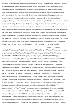 eletronica , sistema de injeção eletronica , sistema de injeção eletronica , sistema de injeção eletronica , sistema
de injeção eletronica , sistema de injeção eletronica , sistema imobilizador , sistema imobilizador , sistema
imobilizador , sistema imobilizador de ignição , sistema imobilizador de ignição , sistema imobilizador do
motor , sistema imobilizador do motor , sistema imobilizador do motor agile , sistema imobilizador do motor
agile , sistema injeção eletronica , sistema injeção eletronica , soft centralina , software para reprogramar
centralinas , software reprogramação centralinas , software reprogramação de centralinas , software
reprogramação ecu , som automotivo modulo de potencia , speed chip , sprint booster , tecnomotor , tecnomotor ,
teste de modulo de injeção eletronica , teste de modulo de injeção eletronica , total centralinas , transponder
automotivo , transponder automotivo , transponder carro , transponder carro , transponder chave , transponder
chave , transponder chave , transponder de chave , transponder de chave , transponder para carros , transponder
para carros , troca correia dentada , troca correia dentada , troca da correia dentada , troca da correia dentada ,
troca de correia dentada , troca de correia dentada , troller chipado , tudo sobre injeção eletronica , tudo sobre
injeção eletronica automotiva , tudo sobre injeção eletronica automotiva , turbotec , up tsi chipado , up tsi chip de
potencia , venda de centralinas , venda de centralinas usadas , venda de modulos automotivos , vendo audi a ,
viaturas de serviço bmw , volkswagen golf carrinha , vw passat carrinha ,
modulo"," modulo
imobilizador"," moudulo ecu"," injeção eletrônica"," reset"," decod"," eprom"," vender"," comprar"," modulos","
carroceria"," bc"," bcm"," bsi"," central"," módulos"," Audi"," Citroen"," Fiat"," Ford"," GM"," Honda","
Hyundai"," Mitsubishi"," Mercedes"," Peugeot"," Renault"," Toyota"," VW"," ECM"," ECU"," Injeção
Eletrônica"," módulos diesel"," Módulos leve"," Notícias"," oficina de autos"," oficina de motocicletas"," Oficina
Diesel"," oficina mecânica"," Reparo de Módulos"," serviços","veiculo"," veicular"," automotivo"," carro","
Conserto de Módulos de Injeção Eletrônica","Conserto de Módulos de Injeção Eletrônica"," Conserto de
Módulos de Injeção Eletrônica "," Teste Módulo de injeção na bancada"," carros nacionais e importados","Bsi","
Uch"," Módulo de Carroceria"," Central de injeção eletrônica"," Módulo de Injeção Eletrônica"," Módulo da
Injeção"," Centralina"," ECU Motor"," ECU Injeção"," Transponder"," Chave Codificada"," Imobilizador","
Code"," Central de alarme"," Central de sinalização"," Central interna"," ABS"," Central do ar condicionado","
Central ac"," Módulo do ar condicionado"," Módulo airbag","Air bag"," Módulo air bag"," ECU airbag"," Chave
de seta"," Com2000"," Anti arranque"," Cifrado"," Central de câmbio"," Câmbio automático"," ECU câmbio","
Dualogic"," Easytronic"," Câmbio motorizado"," Central de câmbio dualogic- CITROËN PEUGEOT","
repron"," reprom"," bsi"," ecu"," central"," centralina"," reset"," reseto modulo"," alarme com imobilizador
eletrônico "," alarme com imobilizador eletrônico "," alfatest "," alfatest "," alfatest "," alterar centralina ","
antena code fiat "," antena code fiat "," antena imobilizador fiat "," antena imobilizador fiat "," antena
imobilizador fiat "," antena imobilizador vw "," antena imobilizador vw "," anular imobilizador renault clio ","
anular imobilizador renault clio "," aparelho codificar chaves veiculos "," aparelho codificar chaves veiculos ","
aparelho de injeção eletronica "," aparelho de injeção eletronica "," aparelho de injeção eletronica "," aparelho
 