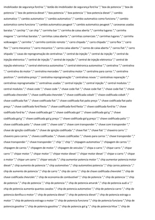 imobilizador de segurança ford ka "," botão do imobilizador de segurança ford ka "," box de potencia "," box de
potencia "," box de potencia diesel "," box potencia "," box potencia "," box potencia diesel "," cambio
automatico "," cambio automatico "," cambio automatico "," cambio automatico como funciona "," cambio
automatico como funciona "," cambio automatico peugeot "," cambio automatico peugeot "," caravanas usadas
baratas "," carchip "," car chip "," carrinha bar "," carrinha de caixa aberta "," carrinha lugares "," carrinha
megane "," carrinhas baratas "," carrinhas caixa aberta "," carrinhas comerciais "," carrinhas lugares "," carrinha
volkswagen "," carrinho "," carrinho controle remoto "," carro chipado "," carro chipado "," carro flex "," carro
flex "," carro mecanico "," carro mecanico "," carros caixa aberta "," carros de caixa aberta "," carros fiat "," carro
shipado "," casas de reprogramação de centralinas "," central da injeção "," central da injeção "," central da
injeção eletronica "," central de injeção "," central de injeção "," central de injeção eletronica "," central de
injeção eletronica "," central eletronica automotiva "," central eletronica automotiva "," centralina "," centralina
"," centralina do motor "," centralina mercedes "," centralina motor "," centralina para carros "," centralina
positron "," centralina preço "," centralina reprogramação "," centralinas novas "," centralinas reparação ","
centralinas reprogramadas "," centralinas usadas "," central injeção "," central injeção "," central modulos ","
central modulos "," chave code "," chave code "," chave code fiat "," chave code fiat "," chave code fiat "," chave
codificada chevrolet "," chave codificada chevrolet "," chave codificada cobalt "," chave codificada cobalt ","
chave codificada fiat "," chave codificada fiat "," chave codificada fiat palio preço "," chave codificada fiat palio
preço "," chave codificada ford fiesta "," chave codificada ford fiesta "," chave codificada ford ka "," chave
codificada ford ka "," chave codificada gol "," chave codificada gol "," chave codificada gol g "," chave
codificada gol g "," chave codificada gol g preço "," chave codificada gol g preço "," chave codificada palio ","
chave codificada palio "," chave cold "," chave cold "," chave com transponder "," chave com transponder ","
chave de ignição codificada "," chave de ignição codificada "," chave fiat "," chave fiat "," chaveiro carro ","
chaveiro para carros "," chaves codificadas "," chaves codificadas "," chaves para carros "," chave transponder ","
chave transponder "," chave transponder "," chip "," chip "," chipagem automotiva "," chipagem de carros ","
chipagem de carros "," chipagem de motor "," chipagem de veiculos "," chipa o carro "," chipar carro "," chipar
carro "," chipar motor "," chipar motor "," chipar motor diesel "," chipar motor diesel "," chipar o carro "," chipar
o motor "," chipar um carro "," chipar veiculo "," chip aumentar potencia motor "," chip aumentar potencia motor
diesel "," chip aumento de potencia "," chip automotivo "," chip automotivo potencia "," chip carros potencia ","
chip de aumento de potencia "," chip de carro "," chip de carro "," chip de chave codificada chevrolet "," chip de
chave codificada chevrolet "," chip de economia de combustível "," chip de potencia "," chip de potencia "," chip
de potencia "," chip de potencia "," chip de potencia "," chip de potencia amarok "," chip de potencia audi a ","
chip de potencia aumenta quantos cavalos "," chip de potencia automotivo "," chip de potencia carro "," chip de
potencia danifica o motor "," chip de potencia diesel "," chip de potencia diesel "," chip de potencia estraga o
motor "," chip de potencia estraga o motor "," chip de potencia funciona "," chip de potencia funciona ","chip de
potencia gasolina "," chip de potencia gasolina "," chip de potencia gol g "," chip de potencia hilux "," chip de
 