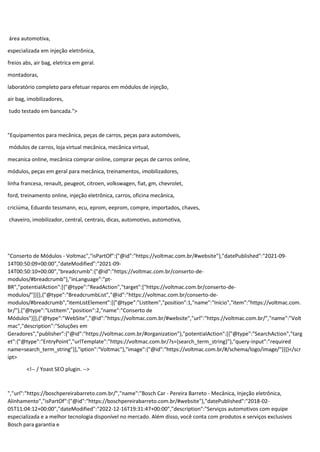 área automotiva,
especializada em injeção eletrônica,
freios abs, air bag, eletrica em geral.
montadoras,
laboratório completo para efetuar reparos em módulos de injeção,
air bag, imobilizadores,
tudo testado em bancada.">
"Equipamentos para mecânica, peças de carros, peças para automóveis,
módulos de carros, loja virtual mecânica, mecânica virtual,
mecanica online, mecânica comprar online, comprar peças de carros online,
módulos, peças em geral para mecânica, treinamentos, imobilizadores,
linha francesa, renault, peugeot, citroen, volkswagen, fiat, gm, chevrolet,
ford, treinamento online, injeção eletrônica, carros, oficina mecânica,
criciúma, Eduardo tessmann, ecu, eprom, eeprom, compre, importados, chaves,
chaveiro, imobilizador, central, centrais, dicas, automotivo, automotiva,
"Conserto de Módulos - Voltmac","isPartOf":{"@id":"https://voltmac.com.br/#website"},"datePublished":"2021-09-
14T00:50:09+00:00","dateModified":"2021-09-
14T00:50:10+00:00","breadcrumb":{"@id":"https://voltmac.com.br/conserto-de-
modulos/#breadcrumb"},"inLanguage":"pt-
BR","potentialAction":[{"@type":"ReadAction","target":["https://voltmac.com.br/conserto-de-
modulos/"]}]},{"@type":"BreadcrumbList","@id":"https://voltmac.com.br/conserto-de-
modulos/#breadcrumb","itemListElement":[{"@type":"ListItem","position":1,"name":"Início","item":"https://voltmac.com.
br/"},{"@type":"ListItem","position":2,"name":"Conserto de
Módulos"}]},{"@type":"WebSite","@id":"https://voltmac.com.br/#website","url":"https://voltmac.com.br/","name":"Volt
mac","description":"Soluções em
Geradores","publisher":{"@id":"https://voltmac.com.br/#organization"},"potentialAction":[{"@type":"SearchAction","targ
et":{"@type":"EntryPoint","urlTemplate":"https://voltmac.com.br/?s={search_term_string}"},"query-input":"required
name=search_term_string"}],"iption":"Voltmac"},"image":{"@id":"https://voltmac.com.br/#/schema/logo/image/"}}]}</scr
ipt>
<!-- / Yoast SEO plugin. -->
","url":"https://boschpereirabarreto.com.br/","name":"Bosch Car - Pereira Barreto - Mecânica, Injeção eletrônica,
Alinhamento","isPartOf":{"@id":"https://boschpereirabarreto.com.br/#website"},"datePublished":"2018-02-
05T11:04:12+00:00","dateModified":"2022-12-16T19:31:47+00:00","description":"Serviços automotivos com equipe
especializada e a melhor tecnologia disponível no mercado. Além disso, você conta com produtos e serviços exclusivos
Bosch para garantia e
 