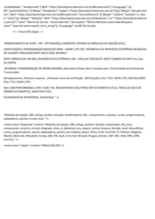 confiabilidade.","breadcrumb":{"@id":"https://boschpereirabarreto.com.br/#breadcrumb"},"inLanguage":"pt-
BR","potentialAction":[{"@type":"ReadAction","target":["https://boschpereirabarreto.com.br/"]}]},{"@type":"Breadcrumb
List","@id":"https://boschpereirabarreto.com.br/#breadcrumb","itemListElement":[{"@type":"ListItem","position":1,"nam
e":"Início"}]},{"@type":"WebSite","@id":"https://boschpereirabarreto.com.br/#website","url":"https://boschpereirabarret
o.com.br/","name":"Bosch Car Service - Pereira Barreto","description":"Oficina Mecânica autorizada Bosquery-
input":"required name=search_term_string"}],"inLanguage":"pt-BR"}]}</script>
<!-- / Yoast SEO plugin. -->
REMAPEAMENTO DE CHIPS, FAP - DPF REPAROS, CONSERTO / REPARO DE MÓDULOS DE INJEÇÃO (ECU),
CODIFICAÇÕES E PROGRAMAÇÃO MERCEDES BENZ - SMART, DTC OFF, REPARO DE ELV MERCEDES ELETRÔNICO BLOQUEIO
DE VOLANTE PARA W204 W207 W212 X204, REPARO /
RESET MÓDULO DE AIR BAG, DIAGNÓSTICO ELETRÔNICO, GM - CADILLAC SPECIALIST, RESET CAMBIO EGS 8HP (Fxx, Gxx,
Exx SERIA),
RETIRADA E PROGRAMAÇÃO DE IMOBILIZADORES, New Genius Slave, New Trasdata salve, TCU (Unidade de Controle de
Transmissão)
Remapeamento, HPtuners arquivos , Checksum soma de verificação , GM Soluções ECU / TCU / BCM / EPS, GM SOLUÇÕES
ECU / TCU / BCM / EPS,
Ram 2500 PERFORMANCE / DPF / EGR/ TVA, MECHATRONIC SOLUTIONS FOR AUTOMOTIVE (TCU), TROCA DE ÓLEO DE
CÂMBIO AUTOMÁTICO, ADAS PRO X-431,
CALIBRAGEM DE NITROGÊNIO, SOLDA BGA, " />
"Módulos de Injeção, ABS, airbag, cambio e direção. Imobilizadores, BCs, componentes, arquivos, cursos, programadores,
adaptadores, painéis e muito mais." />
<meta name="keywords" content="Módulos de Injeção, ABS, airbag, cambio e direção, Imobilizador, BCs, bcm,
componente, conserto, circuito integrado, drive, ci, datasheet, ecu, reparo, central, Arquivo, Decode, reset, descodificar,
cursos, programadores, eprom, adaptadores, painéis, leo módulos, Bosch, Delco, Ford, Fairchild, ST, Infineon, Magneti,
Marelli, Motorola, Mitsubishi, honda, GM, VW, Audi, Ford, Fiat, Renault, Peugou, Citroen, 5NP, 5NF, 4afb, 49fb, 59fb,
me7.9.6, " />
<meta name="robots" content="INDEX,FOLLOW" />
 