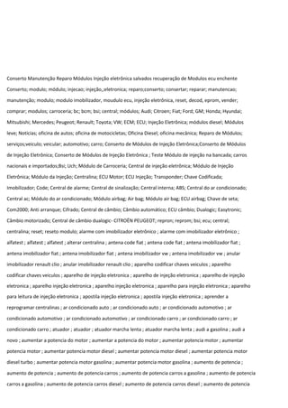 Conserto Manutenção Reparo Módulos Injeção eletrônica salvados recuperação de Modulos ecu enchente
Conserto; modulo; módulo; injecao; injeção,;eletronica; reparo;conserto; consertar; reparar; manutencao;
manutenção; modulo; modulo imobilizador, moudulo ecu, injeção eletrônica, reset, decod, eprom, vender;
comprar; modulos; carroceria; bc; bcm; bsi; central; módulos; Audi; Citroen; Fiat; Ford; GM; Honda; Hyundai;
Mitsubishi; Mercedes; Peugeot; Renault; Toyota; VW; ECM; ECU; Injeção Eletrônica; módulos diesel; Módulos
leve; Notícias; oficina de autos; oficina de motocicletas; Oficina Diesel; oficina mecânica; Reparo de Módulos;
serviços;veiculo; veicular; automotivo; carro; Conserto de Módulos de Injeção Eletrônica;Conserto de Módulos
de Injeção Eletrônica; Conserto de Módulos de Injeção Eletrônica ; Teste Módulo de injeção na bancada; carros
nacionais e importados;Bsi; Uch; Módulo de Carroceria; Central de injeção eletrônica; Módulo de Injeção
Eletrônica; Módulo da Injeção; Centralina; ECU Motor; ECU Injeção; Transponder; Chave Codificada;
Imobilizador; Code; Central de alarme; Central de sinalização; Central interna; ABS; Central do ar condicionado;
Central ac; Módulo do ar condicionado; Módulo airbag; Air bag; Módulo air bag; ECU airbag; Chave de seta;
Com2000; Anti arranque; Cifrado; Central de câmbio; Câmbio automático; ECU câmbio; Dualogic; Easytronic;
Câmbio motorizado; Central de câmbio dualogic- CITROËN PEUGEOT; repron; reprom; bsi; ecu; central;
centralina; reset; reseto modulo; alarme com imobilizador eletrônico ; alarme com imobilizador eletrônico ;
alfatest ; alfatest ; alfatest ; alterar centralina ; antena code fiat ; antena code fiat ; antena imobilizador fiat ;
antena imobilizador fiat ; antena imobilizador fiat ; antena imobilizador vw ; antena imobilizador vw ; anular
imobilizador renault clio ; anular imobilizador renault clio ; aparelho codificar chaves veiculos ; aparelho
codificar chaves veiculos ; aparelho de injeção eletronica ; aparelho de injeção eletronica ; aparelho de injeção
eletronica ; aparelho injeção eletronica ; aparelho injeção eletronica ; aparelho para injeção eletronica ; aparelho
para leitura de injeção eletronica ; apostila injeção eletronica ; apostila injeção eletronica ; aprender a
reprogramar centralinas ; ar condicionado auto ; ar condicionado auto ; ar condicionado automotivo ; ar
condicionado automotivo ; ar condicionado automotivo ; ar condicionado carro ; ar condicionado carro ; ar
condicionado carro ; atuador ; atuador ; atuador marcha lenta ; atuador marcha lenta ; audi a gasolina ; audi a
novo ; aumentar a potencia do motor ; aumentar a potencia do motor ; aumentar potencia motor ; aumentar
potencia motor ; aumentar potencia motor diesel ; aumentar potencia motor diesel ; aumentar potencia motor
diesel turbo ; aumentar potencia motor gasolina ; aumentar potencia motor gasolina ; aumento de potencia ;
aumento de potencia ; aumento de potencia carros ; aumento de potencia carros a gasolina ; aumento de potencia
carros a gasolina ; aumento de potencia carros diesel ; aumento de potencia carros diesel ; aumento de potencia
 