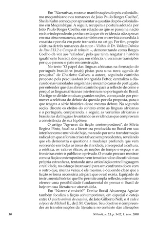 10 Niterói, n. 23, p. 5-12, 1. sem. 2008
Em “Narrativas, rostos e manifestações do pós-colonialis-
mo moçambicano nos romances de João Paulo Borges Coelho”,
Sheila Kahn começa por apresentar a questão do pós-colonialis-
mo em Moçambique. A seguir, recupera a postura adotada por
João Paulo Borges Coelho, em relação ao que se passa na nação
recém-independente, postura esta que ele evidencia não apenas
em sua obra romanesca, mas também em entrevista concedida à
ensaísta e por ela em parte transcrita no artigo. Por fim, propõe
a leitura de três romances do autor – Visitas do Dr. Valdez; Crônica
da Rua 513.2 e Campo de trânsito –, demonstrando como Borges
Coelho dá voz aos “calados”, pelo que tenta resgatar a história
igualmente barrada dos que, em silêncio, viveram as transições
por que passou o país em construção.
No texto “O papel das línguas africanas na formação do
português brasileiro: (mais) pistas para uma nova agenda de
pesquisa” de Charlotte Galves, a autora, seguindo caminho
proposto pela pesquisadora Margarida Petter, centraliza a dis-
cussão nas variedades angolanas e moçambicanas do português,
por entender que elas abrem caminho para a reflexão de como e
porquê as línguas africanas interferiram no português do Brasil.
O artigo se divide em duas grandes seções, começando por pro-
mover a releitura do debate da questão por ela proposta, para o
que resgata a série histórica desse mesmo debate. Na segunda
seção, discute os efeitos do contato entre as línguas africanas
e o português, comparando, a seguir, as vertentes africanas e
brasileiras da língua e levantando as evidências que comprovam
a consistência de sua hipótese.
O artigo “Agruras da ficção contemporânea”, de Sílvia
Regina Pinto, focaliza a literatura produzida no Brasil em sua
interface com o mundo de hoje, marcado por uma transformação
radical em que afloram crises talvez sem precedentes, revelando
que ela demonstra e questiona a mudança profunda que vem
ocorrendo em todas as áreas de atividade, em especial a cultura,
a estética, os valores éticos, as noções de tempo e espaço e as
fronteiras entre o público e o privado. O ensaio procura mostrar
como a ficção contemporânea vem tematizando e discutindo sua
própria estranheza, tentando uma articulação entre linguagem
e realidade, no esforço incansável para um confronto do eu com
o outro que, muitas vezes, é ele mesmo, e deixando claro que a
ficção se torna necessária até para que o real exista. Equipado de
instrumental teórico que lhe permite ampla reflexão, este ensaio
oferece uma possibilidade fundamental de pensar o Brasil de
hoje em sua literatura e através dela.
Em “Narrar é resistir?” Denise Brasil Alvarenga Aguiar
também focaliza a ficção contemporânea, em especial o cotejo
entre O quieto animal da esquina, de João Gilberto Noll, e A vida e
a época de Michael K., de J. M. Coetzee. Seu objetivo é compreen-
der as transformações da literatura no contexto das alterações
 
