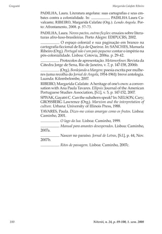 Gragoatá	 Margarida Calafate Ribeiro
Niterói, n. 24, p. 89-100, 1. sem. 2008100
PADILHA, Laura. Literatura angolana: suas cartografias e seus em-
bates contra a colonialidade. In: . PADILHA Laura Ca-
valcante; RIBEIRO, Margarida Calafate (Org.). Lendo Angola. Por-
to: Afrontamento, 2008. p. 57-73.
PADILHA, Laura. Novos pactos, outras ficções: ensaios sobre litera-
turas afro-luso-brasileiras. Porto Alegre: EDIPUCRS, 2002.
. O espaço colonial e sua paginação em branco na
cartografia ficcional de Eça de Queiroz. In: SANCHES, Manuela
Ribeiro (Org.). Portugal não é um país pequeno: contar o império na
pós-colonialidade. Lisboa: Cotovia, 2006a. p. 29-42.
. Protocolos de apresentação. Metamorfoses: Revista da
Cátedra Jorge de Sena, Rio de Janeiro, v. 7, p. 147-158, 2006b.
. (Org.). Bordejando a Margem: poesia escrita por mulhe-
res (uma recolha do Jornal de Angola, 1954-1961): breve antologia.
Luanda: Kilombelombe, 2007.
RIBEIRO, Margarida Calafate. A heritage of one’s own: a conver-
sation with Ana Paula Tavares. Ellipsis: Journal of the American
Portuguese Studies Association, [S.l.], v. 5, p. 147-152, 2007.
SPIVAK, Gayatri C. Can the subaltern speak? In: NELSON, Cary;
GROSSBERG Lawrence (Org.). Marxism and the interpretation of
culture. Urbana: University of Illinois Press, 1988.
TAVARES, Paula. Dizes-me coisas amargas como os frutos. Lisboa:
Caminho, 2001.
. O lago da lua. Lisboa: Caminho, 1999.
. Manual para amantes desesperados. Lisboa: Caminho,
2007a.
. Nascer no paraíso. Jornal de Letras, [S.l.], p. 44, Nov.
2007b.
. Ritos de passagem. Lisboa: Caminho, 2007c.
 