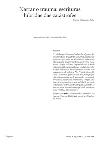 Gragoatá	 Niterói, n. 24, p. 101-117, 1. sem. 2008
Narrar o trauma: escrituras
híbridas das catástrofes
Márcio Seligmann-Silva
Recebido 03 mar. 2008 / Aprovado 03 abr. 2008
Resumo
O trabalho propõe uma reflexão sobre algumas das
características do gesto testemunhal enfatizando
as aporias que o marcam. Partindo da idéia de que
o testemunho de certo modo só existe sob o signo
de seu colapso e de sua impossibilidade, o texto
enfatiza os dilemas nascidos da confluência entre
a tarefa individual da narrativa do trauma e de
sua componente coletiva. Nas “catástrofes histó-
ricas”, como nos genocídios ou nas perseguições
violentas em massa de determinadas parcelas da
população, a memória do trauma é sempre uma
busca de compromisso entre o trabalho de memória
individual e outro construído pela sociedade. O
testemunho é analisado como parte de uma com-
plexa “política da memória”.
Palavras-chave: Testemunho. Memória do
trauma. Trauma. Política da memória. Ditadura
no Brasil.
 