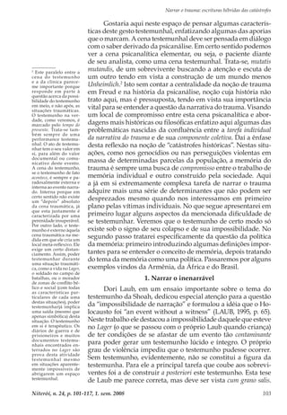 Narrar o trauma: escrituras híbridas das catástrofes
Niterói, n. 24, p. 101-117, 1. sem. 2008 103
Gostaria aqui neste espaço de pensar algumas caracterís-
ticas deste gesto testemunhal, enfatizando algumas das aporias
que o marcam. A cena testemunhal deve ser pensada em diálogo
com o saber derivado da psicanálise. Em certo sentido podemos
ver a cena psicanalítica elementar, ou seja, o paciente diante
de seu analista, como uma cena testemunhal. Trata-se, mutatis
mutandis, de um sobrevivente buscando a atenção e escuta de
um outro tendo em vista a construção de um mundo menos
Unheimlich.2
Isto sem contar a centralidade da noção de trauma
em Freud e na história da psicanálise, noção cuja história não
trato aqui, mas é pressuposta, tendo em vista sua importância
vital para se entender a questão da narrativa do trauma. Visando
um local de compromisso entre esta cena psicanalítica e abor-
dagens mais históricas ou filosóficas enfatizo aqui algumas das
problemáticas nascidas da confluência entre a tarefa individual
da narrativa do trauma e de sua componente coletiva. Daí a ênfase
desta reflexão na noção de “catástrofes históricas”. Nestas situ-
ações, como nos genocídios ou nas perseguições violentas em
massa de determinadas parcelas da população, a memória do
trauma é sempre uma busca de compromisso entre o trabalho de
memória individual e outro construído pela sociedade. Aqui
a já em si extremamente complexa tarefa de narrar o trauma
adquire mais uma série de determinantes que não podem ser
desprezados mesmo quando nos interessamos em primeiro
plano pelas vítimas individuais. No que segue apresentarei em
primeiro lugar alguns aspectos da mencionada dificuldade de
se testemunhar. Veremos que o testemunho de certo modo só
existe sob o signo de seu colapso e de sua impossibilidade. No
segundo passo tratarei especificamente da questão da política
da memória: primeiro introduzindo algumas definições impor-
tantes para se entender o conceito de memória, depois tratando
do tema da memória como uma política. Passaremos por alguns
exemplos vindos da Armênia, da África e do Brasil.
1. Narrar o inenarrável
Dori Laub, em um ensaio importante sobre o tema do
testemunho da Shoah, dedicou especial atenção para a questão
da “impossibilidade de narração” e formulou a idéia que o Ho-
locausto foi “an event without a witness” (LAUB, 1995, p. 65).
Neste trabalho ele destacou a impossibilidade daquele que esteve
no Lager (o que se passou com o próprio Laub quando criança)
de ter condições de se afastar de um evento tão contaminante
para poder gerar um testemunho lúcido e íntegro. O próprio
grau de violência impediu que o testemunho pudesse ocorrer.
Sem testemunho, evidentemente, não se constitui a figura da
testemunha. Para ele a principal tarefa que coube aos sobrevi-
ventes foi a de construir a posteriori este testemunho. Esta tese
de Laub me parece correta, mas deve ser vista cum grano salis.
2
Este paralelo entre a
cena do testemunho
e a da clínica parece-
me importante porque
responde em parte à
questão acerca da possi-
bilidade do testemunho
em meio, e não após, as
situações traumáticas.
O testemunho na ver-
dade, como veremos, é
marcado pelo tempo do
presente. Trata-se tam-
bém sempre de uma
performance testemu-
nhal. O ato de testemu-
nhar tem o seu valor em
si, para além do valor
documental ou comu-
nicativo deste evento.
A cena do testemunho,
se o testemunho de fato
acontece, é sempre e pa-
radoxalmente externa e
interna ao evento narra-
do. Interna porque em
certo sentido não existe
um “depois” absoluto
da cena traumática, já
que esta justamente é
caracterizada por uma
perenidade insuperável.
Por outro lado, o teste-
munho é externo àquela
cena traumática na me-
dida em que ele cria um
local meta-reflexivo. Ele
exige um certo distan-
ciamento. Assim, poder
testemunhar durante
uma situação traumáti-
ca, como a vida no Lager,
o soldado no campo de
batalhas, ou o morador
de zonas de conflito bé-
lico e social (com todas
as características par-
ticulares de cada uma
destas situações), poder
testemunharjá implica
uma saída (mesmo que
apenas simbólica) desta
situação. O testemunho
em si é terapêutico. Os
diários de guerra e de
prisioneiros e muitos
documentos testemu-
nhais encontrados en-
terrados no Lager são
prova desta atividade
testemunhal mesmo
em situações aparente-
mente impossíveis de
abrigarem um espaço
testemunhal.
 