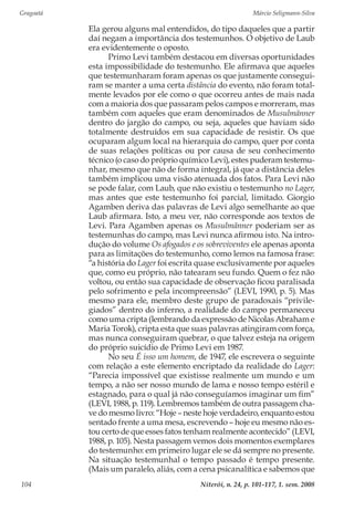 Gragoatá	 Márcio Seligmann-Silva
Niterói, n. 24, p. 101-117, 1. sem. 2008104
Ela gerou alguns mal entendidos, do tipo daqueles que a partir
daí negam a importância dos testemunhos. O objetivo de Laub
era evidentemente o oposto.
Primo Levi também destacou em diversas oportunidades
esta impossibilidade do testemunho. Ele afirmava que aqueles
que testemunharam foram apenas os que justamente consegui-
ram se manter a uma certa distância do evento, não foram total-
mente levados por ele como o que ocorreu antes de mais nada
com a maioria dos que passaram pelos campos e morreram, mas
também com aqueles que eram denominados de Musulmänner
dentro do jargão do campo, ou seja, aqueles que haviam sido
totalmente destruídos em sua capacidade de resistir. Os que
ocuparam algum local na hierarquia do campo, quer por conta
de suas relações políticas ou por causa de seu conhecimento
técnico (o caso do próprio químico Levi), estes puderam testemu-
nhar, mesmo que não de forma integral, já que a distância deles
também implicou uma visão atenuada dos fatos. Para Levi não
se pode falar, com Laub, que não existiu o testemunho no Lager,
mas antes que este testemunho foi parcial, limitado. Giorgio
Agamben deriva das palavras de Levi algo semelhante ao que
Laub afirmara. Isto, a meu ver, não corresponde aos textos de
Levi. Para Agamben apenas os Musulmänner poderiam ser as
testemunhas do campo, mas Levi nunca afirmou isto. Na intro-
dução do volume Os afogados e os sobreviventes ele apenas aponta
para as limitações do testemunho, como lemos na famosa frase:
“a história do Lager foi escrita quase exclusivamente por aqueles
que, como eu próprio, não tatearam seu fundo. Quem o fez não
voltou, ou então sua capacidade de observação ficou paralisada
pelo sofrimento e pela incompreensão” (LEVI, 1990, p. 5). Mas
mesmo para ele, membro deste grupo de paradoxais “privile-
giados” dentro do inferno, a realidade do campo permaneceu
como uma cripta (lembrando da expressão de Nicolas Abraham e
Maria Torok), cripta esta que suas palavras atingiram com força,
mas nunca conseguiram quebrar, o que talvez esteja na origem
do próprio suicídio de Primo Levi em 1987.
No seu É isso um homem, de 1947, ele escrevera o seguinte
com relação a este elemento encriptado da realidade do Lager:
“Parecia impossível que existisse realmente um mundo e um
tempo, a não ser nosso mundo de lama e nosso tempo estéril e
estagnado, para o qual já não conseguíamos imaginar um fim”
(LEVI, 1988, p. 119). Lembremos também de outra passagem cha-
ve do mesmo livro: “Hoje – neste hoje verdadeiro, enquanto estou
sentado frente a uma mesa, escrevendo – hoje eu mesmo não es-
tou certo de que esses fatos tenham realmente acontecido” (LEVI,
1988, p. 105). Nesta passagem vemos dois momentos exemplares
do testemunho: em primeiro lugar ele se dá sempre no presente.
Na situação testemunhal o tempo passado é tempo presente.
(Mais um paralelo, aliás, com a cena psicanalítica e sabemos que
 