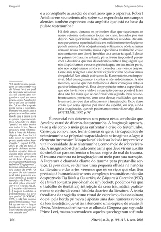 Gragoatá	 Márcio Seligmann-Silva
Niterói, n. 24, p. 101-117, 1. sem. 2008106
e a conseqüente acusação de mentiroso que o esperava. Robert
Antelme em seu testemunho sobre sua experiência nos campos
alemães também expressou esta angústia que está na base da
pulsão testemunhal:
Há dois anos, durante os primeiros dias que sucederam ao
nosso retorno, estávamos todos, eu creio, tomados por um
delírio. Nós queríamos falar, finalmente ser ouvidos. Diziam-
nos que a nossa aparência física era suficientemente eloqüente
por ela mesma. Mas nós justamente voltávamos, nós trazíamos
conosco nossa memória, nossa experiência totalmente viva e
nós sentíamos um desejo frenético de a contar tal qual. E desde
os primeiros dias, no entanto, parecia-nos impossível preen-
cher a distância que nós descobrimos entre a linguagem que
nós dispúnhamos e essa experiência que, em sua maior parte,
nós nos ocupávamos ainda em perceber nos nossos corpos.
Como nos resignar a não tentar explicar como nós havíamos
chegado lá? Nós ainda estávamos lá. E, no entanto, era impos-
sível. Mal começávamos a contar e nós sufocávamos. A nós
mesmos, aquilo que nós tínhamos a dizer começava então a
parecer inimaginável. Essa desproporção entre a experiência
que nós havíamos vivido e a narração que era possível fazer
dela não fez mais que se confirmar em seguida. Nós nos de-
frontávamos, portanto, com uma dessas realidades que nos
levam a dizer que elas ultrapassam a imaginação. Ficou claro
então que seria apenas por meio da escolha, ou seja, ainda
pela imaginação, que nós poderíamos tentar dizer algo delas.
(ANTELME, 1957, p. 9)4
É essencial nos determos um pouco nesta conclusão que
Antelme extrai do dilema da testemunha. A imaginação apresen-
ta-se a ele como o meio para enfrentar a crise do testemunho.
Crise que, como vimos, tem inúmeras origens: a incapacidade de
se testemunhar, a própria incapacidade de se imaginar o Lager, o
elemento inverossímil daquela realidade ao lado da imperativa e
vital necessidade de se testemunhar, como meio de sobrevivên-
cia. A imaginação é chamada como arma que deve vir em auxílio
do simbólico para enfrentar o buraco negro do real do trauma.
O trauma encontra na imaginação um meio para sua narração.
A literatura é chamada diante do trauma para prestar-lhe ser-
viço. Et pour cause, se dermos uma pequena olhada na história
da literatura e das artes veremos que os serviços que elas têm
prestado à humanidade e seus complexos traumáticos não são
desprezíveis. Da Ilíada a Os sertões, de Édipo rei à Guernica (1937)
de Hamlet ao teatro pós-Shoah de um Beckett, podemos ver que
o trabalho de (tentativa) introjeção da cena traumática pratica-
mente se confunde com a história da arte e da literatura. A teoria
freudiana da tragédia como ritual de exorcismo do assassinato
do pai pela horda primeva é apenas uma das inúmeras versões
da teoria estética que vê as artes como uma espécie de escudo de
Perseu. Neste escudo miramos os olhos da Górgona que, segundo
Primo Levi, matou ou emudeceu aqueles que chegaram ao fundo
4
Cf. também uma passa-
gem de uma entrevista
de Primo Levi, na qual
ele responde ao famoso
dictum adorniano se-
gundo o qual escrever
poesia após Auschwitz
seria um ato de barbá-
rie: “A minha experi-
ência prova o contrário.
Pareceu-me, então, que a
poesia era melhor mes-
mo do que a prosa para
exprimir o que me opri-
mia. Quando eu digo
‘poesia’ eu não penso
em nada lírico. Nesta
época eu teria reformu-
lado a frase de Adorno:
depois de Auschwitz
não pode-se escrever
poesia senão sobre Aus-
chwitz.” (apud LEVI,
2005, p. 34) De fato, o
próprio Adorno refor-
mulou aquele dictum
alguns anos depois em
um sentido próximo
ao de Levi. Como ele
escreveu em 1962 em seu
trabalho “Engagement”,
também referindo-se ao
seu dictum de 1949: “O
excesso de sofrimento
real não permite es-
quecimento; a palavra
teológica de Pascal ‘on
ne doit plus dormir’
deve-se secularizar.
[...] aquele sofrimento
[...] requer também a
permanência da arte
que proíbe” (ADORNO,
1973, p. 64). No mesmo
passo lemos ainda: “não
há quase outro lugar
[senão na arte] em que
o sofrimento encontre a
sua própria voz”.
 