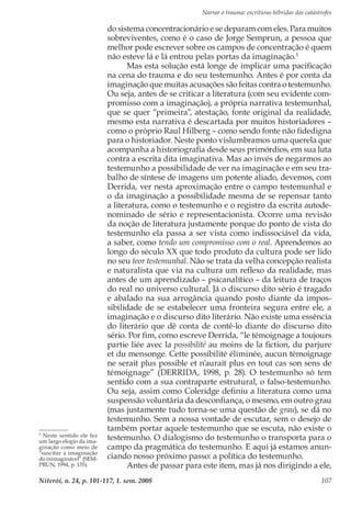 Narrar o trauma: escrituras híbridas das catástrofes
Niterói, n. 24, p. 101-117, 1. sem. 2008 107
do sistema concentracionário e se deparam com eles. Para muitos
sobreviventes, como é o caso de Jorge Semprun, a pessoa que
melhor pode escrever sobre os campos de concentração é quem
não esteve lá e lá entrou pelas portas da imaginação.5
Mas esta solução está longe de implicar uma pacificação
na cena do trauma e do seu testemunho. Antes é por conta da
imaginação que muitas acusações são feitas contra o testemunho.
Ou seja, antes de se criticar a literatura (com seu evidente com-
promisso com a imaginação), a própria narrativa testemunhal,
que se quer “primeira”, atestação, fonte original da realidade,
mesmo esta narrativa é descartada por muitos historiadores –
como o próprio Raul Hilberg – como sendo fonte não fidedigna
para o historiador. Neste ponto vislumbramos uma querela que
acompanha a historiografia desde seus primórdios, em sua luta
contra a escrita dita imaginativa. Mas ao invés de negarmos ao
testemunho a possibilidade de ver na imaginação e em seu tra-
balho de síntese de imagens um potente aliado, devemos, com
Derrida, ver nesta aproximação entre o campo testemunhal e
o da imaginação a possibilidade mesma de se repensar tanto
a literatura, como o testemunho e o registro da escrita autode-
nominado de sério e representacionista. Ocorre uma revisão
da noção de literatura justamente porque do ponto de vista do
testemunho ela passa a ser vista como indissociável da vida,
a saber, como tendo um compromisso com o real. Aprendemos ao
longo do século XX que todo produto da cultura pode ser lido
no seu teor testemunhal. Não se trata da velha concepção realista
e naturalista que via na cultura um reflexo da realidade, mas
antes de um aprendizado – psicanalítico – da leitura de traços
do real no universo cultural. Já o discurso dito sério é tragado
e abalado na sua arrogância quando posto diante da impos-
sibilidade de se estabelecer uma fronteira segura entre ele, a
imaginação e o discurso dito literário. Não existe uma essência
do literário que dê conta de contê-lo diante do discurso dito
sério. Por fim, como escreve Derrida, “le témoignage a toujours
partie liée avec la possibilité au moins de la fiction, du parjure
et du mensonge. Cette possibilité éliminée, aucun témoignage
ne serait plus possible et n’aurait plus en tout cas son sens de
témoignage” (DERRIDA, 1998, p. 28). O testemunho só tem
sentido com a sua contraparte estrutural, o falso-testemunho.
Ou seja, assim como Coleridge definiu a literatura como uma
suspensão voluntária da desconfiança, o mesmo, em outro grau
(mas justamente tudo torna-se uma questão de grau), se dá no
testemunho. Sem a nossa vontade de escutar, sem o desejo de
também portar aquele testemunho que se escuta, não existe o
testemunho. O dialogismo do testemunho o transporta para o
campo da pragmática do testemunho. E aqui já estamos anun-
ciando nosso próximo passo: a política do testemunho.
Antes de passar para este item, mas já nos dirigindo a ele,
5
Neste sentido ele fez
um largo elogio da ima-
ginação como meio de
“suscitar a imaginação
do inimaginável” (SEM-
PRUN, 1994, p. 135).
 