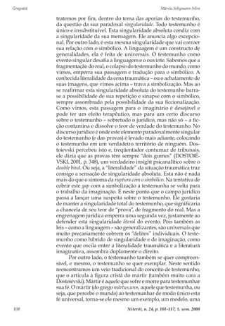Gragoatá	 Márcio Seligmann-Silva
Niterói, n. 24, p. 101-117, 1. sem. 2008108
tratemos por fim, dentro do tema das aporias do testemunho,
da questão da sua paradoxal singularidade. Todo testemunho é
único e insubstituível. Esta singularidade absoluta condiz com
a singularidade da sua mensagem. Ele anuncia algo excepcio-
nal. Por outro lado, é esta mesma singularidade que vai corroer
sua relação com o simbólico. A linguagem é um constructo de
generalidades, ela é feita de universais. O testemunho como
evento singular desafia a linguagem e o ouvinte. Sabemos que a
fragmentação do real, o colapso do testemunho do mundo, como
vimos, emperra sua passagem e tradução para o simbólico. A
conhecida literalidade da cena traumática – ou o achatamento de
suas imagens, que vimos acima – trava a simbolização. Mas ao
se reafirmar esta singularidade absoluta do testemunho barra-
se a possibilidade de sua repetição e sinapse com o simbólico,
sempre assombrado pela possibilidade da sua ficcionalização.
Como vimos, esta passagem para o imaginário é desejável e
pode ter um efeito terapêutico, mas para um certo discurso
sobre o testemunho – sobretudo o jurídico, mas não só – a fic-
ção contamina e dissolve o teor de verdade do testemunho. No
discurso jurídico é onde este elemento paradoxalmente singular
do testemunho (e das provas) é levado mais adiante, colocando
o testemunho em um verdadeiro território de ninguém. Dos-
toievski percebeu isto e, freqüentador contumaz de tribunais,
ele dizia que as provas têm sempre “dois gumes” (DOSTOIÉ-
VSKI, 2001, p. 348), um verdadeiro insight psicanalítico sobre o
double bind. Ou seja, a “literalidade” da situação traumática traz
consigo a sensação de singularidade absoluta. Esta não é nada
mais do que o sintoma da ruptura com o simbólico. Na tentativa de
cobrir este gap com a simbolização a testemunha se volta para
o trabalho da imaginação. É neste ponto que o campo jurídico
passa a lançar uma suspeita sobre o testemunho. Ele gostaria
de manter a singularidade total do testemunho, que significaria
a chancela de seu teor de “prova”, de fragmento do real. Mas a
engrenagem jurídica emperra uma segunda vez, justamente ao
defender esta singularidade literal do evento. Pois também as
leis – como a linguagem – são generalizantes, são universais que
muito precariamente cobrem os “delitos” individuais. O teste-
munho como híbrido de singularidade e de imaginação, como
evento que oscila entre a literalidade traumática e a literatura
imaginativa, assombra duplamente o direito.
Por outro lado, o testemunho também se quer compreen-
sível, e mesmo, o testemunho se quer exemplar. Neste sentido
reencontramos um veio tradicional do conceito de testemunho,
que o articula à figura cristã do mártir (também muito cara a
Dostoiévski). Mártir é aquele que sofre e morre para testemunhar
sua fé. O mártir (do grego mártus,uros, aquele que testemunha, ou
seja, que percebe o mundo) ao testemunhar de modo único esta
fé universal, torna-se ele mesmo um exemplo, um modelo, uma
 