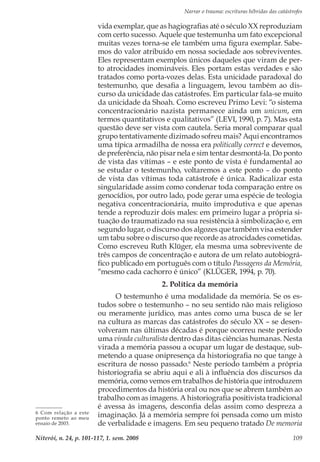 Narrar o trauma: escrituras híbridas das catástrofes
Niterói, n. 24, p. 101-117, 1. sem. 2008 109
vida exemplar, que as hagiografias até o século XX reproduziam
com certo sucesso. Aquele que testemunha um fato excepcional
muitas vezes torna-se ele também uma figura exemplar. Sabe-
mos do valor atribuído em nossa sociedade aos sobreviventes.
Eles representam exemplos únicos daqueles que viram de per-
to atrocidades inomináveis. Eles portam estas verdades e são
tratados como porta-vozes delas. Esta unicidade paradoxal do
testemunho, que desafia a linguagem, levou também ao dis-
curso da unicidade das catástrofes. Em particular fala-se muito
da unicidade da Shoah. Como escreveu Primo Levi: “o sistema
concentracionário nazista permanece ainda um unicum, em
termos quantitativos e qualitativos” (LEVI, 1990, p. 7). Mas esta
questão deve ser vista com cautela. Seria moral comparar qual
grupo tentativamente dizimado sofreu mais? Aqui encontramos
uma típica armadilha de nossa era politically correct e devemos,
de preferência, não pisar nela e sim tentar desmontá-la. Do ponto
de vista das vítimas – e este ponto de vista é fundamental ao
se estudar o testemunho, voltaremos a este ponto – do ponto
de vista das vítimas toda catástrofe é única. Radicalizar esta
singularidade assim como condenar toda comparação entre os
genocídios, por outro lado, pode gerar uma espécie de teologia
negativa concentracionária, muito improdutiva e que apenas
tende a reproduzir dois males: em primeiro lugar a própria si-
tuação do traumatizado na sua resistência à simbolização e, em
segundo lugar, o discurso dos algozes que também visa estender
um tabu sobre o discurso que recorde as atrocidades cometidas.
Como escreveu Ruth Klüger, ela mesma uma sobrevivente de
três campos de concentração e autora de um relato autobiográ-
fico publicado em português com o título Passagens da Memória,
“mesmo cada cachorro é único” (KLÜGER, 1994, p. 70).
2. Política da memória
O testemunho é uma modalidade da memória. Se os es-
tudos sobre o testemunho – no seu sentido não mais religioso
ou meramente jurídico, mas antes como uma busca de se ler
na cultura as marcas das catástrofes do século XX – se desen-
volveram nas últimas décadas é porque ocorreu neste período
uma virada culturalista dentro das ditas ciências humanas. Nesta
virada a memória passou a ocupar um lugar de destaque, sub-
metendo a quase onipresença da historiografia no que tange à
escritura de nosso passado.6
Neste período também a própria
historiografia se abriu aqui e ali à influência dos discursos da
memória, como vemos em trabalhos de história que introduzem
procedimentos da história oral ou nos que se abrem também ao
trabalho com as imagens. A historiografia positivista tradicional
é avessa às imagens, desconfia delas assim como despreza a
imaginação. Já a memória sempre foi pensada como um misto
de verbalidade e imagens. Em seu pequeno tratado De memoria
6 Com relação a este
ponto remeto ao meu
ensaio de 2003.
 
