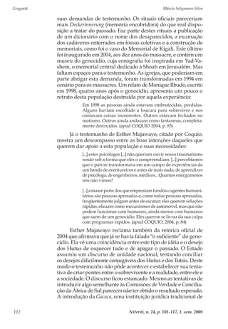 Gragoatá	 Márcio Seligmann-Silva
Niterói, n. 24, p. 101-117, 1. sem. 2008112
suas demandas de testemunho. Os rituais oficiais pareceriam
mais Deckerinnerung (memória encobridora) do que real dispo-
sição a tratar do passado. Faz parte destes rituais a publicação
de um dicionário com o nome dos desaparecidos, a exumação
dos cadáveres enterrados em fossas coletivas e a construção de
memoriais, como foi o caso do Memorial de Kigali. Este último
foi inaugurado em 2004, aos dez anos do massacre, e contém um
museu do genocídio, cuja cenografia foi inspirada em Yad-Va-
shem, o memorial central dedicado à Shoah em Jerusalém. Mas
faltam espaços para o testemunho. As igrejas, que poderiam em
parte abrigar esta demanda, foram transformadas em 1994 em
cenário para os massacres. Um relato de Monique Ilbudo, escrito
em 1998, quatro anos após o genocídio, apresenta um pouco o
retrato desta população destruída por aquela experiência:
Em 1998 as pessoas ainda estavam embrutecidas, perdidas.
Alguns haviam escolhido a loucura para sobreviver e nos
contavam coisas incoerentes. Outros estavam fechados no
mutismo. Outros ainda andavam como fantasmas, completa-
mente destruídos. (apud COQUIO 2004, p. 83)
Já o testemunho de Esther Mujawayo, citado por Coquio,
mostra um descompasso entre as boas intenções daqueles que
querem dar apoio a esta população e suas necessidades:
[...] estes psicólogos [...] não queriam ouvir nosso traumatismo
senão sob a forma que eles o compreendiam. [...] percebíamos
que o país se transformava em um campo de experiências de
um bando de aventureiros e antes de mais nada, de aprendizes
de psicólogo, de engenheiros, médicos... Quantos energúmenos
nós não vimos?
[...] a maior parte dos que emprestam fundos e agentes humani-
tários são pessoas apresadas e, como todas pessoas apresadas,
freqüentemente julgam antes de escutar: eles querem soluções
rápidas, eficazes como mecanismos de automóvel, mas que não
podem funcionar com humanos, ainda menos com humanos
que saem de um genocídio. Eles querem se livrar da sua culpa
com programas rápidos. (apud COQUIO, 2004, p. 84)
Esther Mujawayo reclama também da retórica oficial de
2004 que afirmava que já se havia falado “o suficiente” do geno-
cídio. Ela vê uma coincidência entre este tipo de idéia e o desejo
dos Hutus de esquecer tudo e de apagar o passado. O Estado
assumiu um discurso de unidade nacional, tentando conciliar
os desejos dificilmente conjugáveis dos Hutus e dos Tutsis. Deste
modo o testemunho não pôde acontecer e estabelecer sua tenta-
tiva de criar pontes entre o sobrevivente e a realidade, entre ele e
a sociedade. O discurso ficou estancado. Mesmo as tentativas de
introduzir algo semelhante às Comissões de Verdade e Concilia-
ção da África do Sul parecem não ter obtido o resultado esperado.
A introdução da Gacaca, uma instituição jurídica tradicional de
 