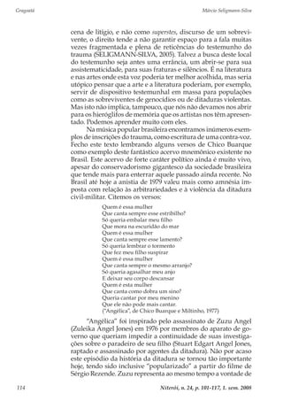 Gragoatá	 Márcio Seligmann-Silva
Niterói, n. 24, p. 101-117, 1. sem. 2008114
cena de litígio, e não como superstes, discurso de um sobrevi-
vente, o direito tende a não garantir espaço para a fala muitas
vezes fragmentada e plena de reticências do testemunho do
trauma (SELIGMANN-SILVA, 2005). Talvez a busca deste local
do testemunho seja antes uma errância, um abrir-se para sua
assistematicidade, para suas fraturas e silêncios. É na literatura
e nas artes onde esta voz poderia ter melhor acolhida, mas seria
utópico pensar que a arte e a literatura poderiam, por exemplo,
servir de dispositivo testemunhal em massa para populações
como as sobreviventes de genocídios ou de ditaduras violentas.
Mas isto não implica, tampouco, que nós não devamos nos abrir
para os hieróglifos de memória que os artistas nos têm apresen-
tado. Podemos aprender muito com eles.
Na música popular brasileira encontramos inúmeros exem-
plos de inscrições do trauma, como escritura de uma contra-voz.
Fecho este texto lembrando alguns versos de Chico Buarque
como exemplo deste fantástico acervo mnemônico existente no
Brasil. Este acervo de forte caráter político ainda é muito vivo,
apesar do conservadorismo gigantesco da sociedade brasileira
que tende mais para enterrar aquele passado ainda recente. No
Brasil até hoje a anistia de 1979 valeu mais como amnésia im-
posta com relação às arbitrariedades e à violência da ditadura
civil-militar. Citemos os versos:
Quem é essa mulher
Que canta sempre esse estribilho?
Só queria embalar meu filho
Que mora na escuridão do mar
Quem é essa mulher
Que canta sempre esse lamento?
Só queria lembrar o tormento
Que fez meu filho suspirar
Quem é essa mulher
Que canta sempre o mesmo arranjo?
Só queria agasalhar meu anjo
E deixar seu corpo descansar
Quem é esta mulher
Que canta como dobra um sino?
Queria cantar por meu menino
Que ele não pode mais cantar.
(“Angélica”, de Chico Buarque e Miltinho, 1977)
“Angélica” foi inspirado pelo assassinato de Zuzu Angel
(Zuleika Angel Jones) em 1976 por membros do aparato de go-
verno que queriam impedir a continuidade de suas investiga-
ções sobre o paradeiro de seu filho (Stuart Edgart Angel Jones,
raptado e assassinado por agentes da ditadura). Não por acaso
este episódio da história da ditadura se tornou tão importante
hoje, tendo sido inclusive “popularizado” a partir do filme de
Sérgio Rezende. Zuzu representa ao mesmo tempo a vontade de
 