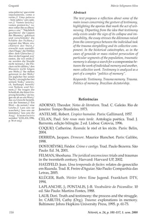 Gragoatá	 Márcio Seligmann-Silva
Niterói, n. 24, p. 101-117, 1. sem. 2008116
Abstract
The text proposes a reflection about some of the
main issues concerning the gesture of testimony,
highlighting the aporias that mark the act of wit-
nessing. Departing from the idea that testimony
only exists under the sign of its collapse and im-
possibility, the essay stresses the dilemmas raised
from the convergence between the individual task
of the trauma storytelling and its collective com-
ponent. In the historical catastrophes, as in the
cases of genocide or mass violent persecution of
particular segments of the population, traumatic
memory is always a search for a compromise be-
tween the work of individual memory and another,
more collective work. Testimony is analyzed as a
part of a complex “politics of memory”.
Keywords: Testimony. Trauma memory. Trauma.
Politics of memory. Brazilian dictatorship.
uma palavra/ que existe
injustamente, como o
verão.// Uma palavra
– bem sabes:/ um cadá-
ver.// Vamos lavá-lo,/
vamos penteá-lo,/ va-
mos voltar-lhe os olhos/
para o céu.” “Nächtlich
geschürzt/ die Lippen
der Blumen,/ gekreuzt
und verschränkt/ die
Schäfte der Fichten,/
ergraut das Moos, ers-
chüttert der Stein,/
erwacht zum unendli-
chen Fluge/ die Dohlen
über dem Gletscher://
dies ist die Gegend, wo/
rasten, die wir ereilt://
sie werden die Stunde
nicht nennen,/ die Flo-
cken nicht zählen,/ den
Wassern nicht folgen
ans Wehr.// Sie stehen
getrennt in der Welt,/
ein jeglicher bei seiner
Nacht,/ ein jeglicher bei
seinem Tode,/ unwirs-
ch, barhaupt, bereift/
von Nahem und Fer-
nem.// Sie tragen die
Schuld ab, die ihren Urs-
prung beseelte,/ sie tra-
gen sie ab an ein Wort,/
das zu Unrecht besteht,
wie der Sommer.// Ein
Wort – du weisst:/ eine
Leiche.// Lass uns sie
waschen,/ lass uns sie
kämmen,/ lass uns ihr
Aug/ himmelwärts
wenden.”(CELAN,1996,
p. 56 et seq.)
Referências
ADORNO, Theodor. Notas de literatura. Trad. C. Galeão. Rio de
Janeiro: Tempo Brasileiro, 1973.
ANTELME, Robert. L’espèce humaine. Paris: Gallimard, 1957.
CELAN, Paul. Sete rosas mais tarde. Antologia poética. Trad. J.
Barrento, edição bilíngüe. 2 ed. Lisboa: Cotovia, 1996.
COQUIO, Catherine. Rwanda: le réel et les récits. Paris: Belin,
2004.
DERRIDA, Jacques. Demeure. Maurice Blanchot. Paris: Galilée,
1998.
DOSTOIÉVSKI, Fiódor. Crime e castigo. Trad. Paulo Bezerra. São
Paulo: Ed. 34, 2001.
FELMAN, Shoshana. The juridical unconscious: trials and traumas
in the twentieth century. Harvard: Harvard UP, 2002.
HATZFELD. Jean. Uma temporada de facões: relatos do genocídio
em Ruanda. Trad. R. Freire d’Aguiar. São Paulo: Companhia das
Letras, 2005.
KLÜGER, Ruth. Weiter leben: Eine Jugend. Frankfurt: DTV,
1994.
LAPLANCHE, J.; PONTALIS, J.-B. Vocabulário da Psicanálise. 10
ed. São Paulo: Martins Fontes, 1988.
LAUB, Dori. Truth and testimony: the process and the struggle.
In: CARUTH, Cathy (Org.). Trauma: explorations in memory.
Baltimore: Johns Hopkins University Press, 1995. p. 61-75.
 