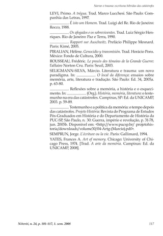 Narrar o trauma: escrituras híbridas das catástrofes
Niterói, n. 24, p. 101-117, 1. sem. 2008 117
LEVI, Primo. A trégua. Trad. Marco Lucchesi. São Paulo: Com-
panhia das Letras, 1997.
. É isto um Homem. Trad. Luigi del Re. Rio de Janeiro:
Rocco, 1988.
. Os afogados e os sobreviventes. Trad. Luiz Sérgio Hen-
riques. Rio de Janeiro: Paz e Terra, 1990.
. Rapport sur Auschwitz. Prefácio Philippe Mesnard.
Paris: Kimé, 2005.
PIRALIAN, Hélène. Genocidio y transmisión. Trad. Horácio Pons.
México: Fondo de Cultura, 2000.
ROUSSEAU, Frédéric. Le procès des témoins de la Grande Guerre:
l’affaire Norton Cru. Paris: Seuil, 2003.
SELIGMANN-SILVA, Márcio. Literatura e trauma: um novo
paradigma. In: . O local da diferença: ensaios sobre
memória, arte, literatura e tradução. São Paulo: Ed. 34, 2005a.
p. 63-80.
. Reflexões sobre a memória, a história e o esqueci-
mento. In: . (Org.). História, memória, literatura: o teste-
munho na era das catástrofes. Campinas, SP: Ed. da UNICAMP,
2003. p. 59-89.
. Testemunho e a política da memória: o tempo depois
das catástrofes. Projeto História: Revista do Programa de Estudos
Pós-Graduados em História e do Departamento de História da
PUC-SP, São Paulo, n..
30: Guerra, império e revolução, p. 31-78,
jun. 2005b. Disponível em: <http://www.pucsp.br/ projetohis-
toria/downloads/volume30/04-Artg-(Marcio).pdf>.
SEMPRUN, Jorge. L’écriture ou la vie. Paris: Gallimard, 1994.
YATES, Frances A. Art of memory. Chicago: University of Chi-
cago Press, 1974. [Trad. A arte da memória. Campinas: Ed. da
UNICAMP, 2008].
 