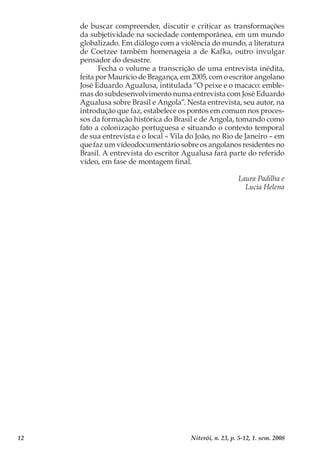 12 Niterói, n. 23, p. 5-12, 1. sem. 2008
de buscar compreender, discutir e criticar as transformações
da subjetividade na sociedade contemporânea, em um mundo
globalizado. Em diálogo com a violência do mundo, a literatura
de Coetzee também homenageia a de Kafka, outro invulgar
pensador do desastre.
Fecha o volume a transcrição de uma entrevista inédita,
feita por Maurício de Bragança, em 2005, com o escritor angolano
José Eduardo Agualusa, intitulada “O peixe e o macaco: emble-
mas do subdesenvolvimento numa entrevista com José Eduardo
Agualusa sobre Brasil e Angola”. Nesta entrevista, seu autor, na
introdução que faz, estabelece os pontos em comum nos proces-
sos da formação histórica do Brasil e de Angola, tomando como
fato a colonização portuguesa e situando o contexto temporal
de sua entrevista e o local – Vila do João, no Rio de Janeiro – em
que faz um vídeodocumentário sobre os angolanos residentes no
Brasil. A entrevista do escritor Agualusa fará parte do referido
vídeo, em fase de montagem final.
Laura Padilha e
Lucia Helena
 