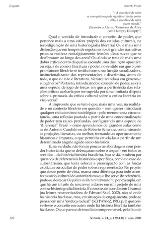 Gragoatá	 Roberto Vecchi
Niterói, n. 24, p. 119-130, 1. sem. 2008120
“– A questão é de saber
se uma palavra pode significar tantas coisas
– Não, a questão é de saber
quem manda.”
(Francisco Alvim, “Conversa de Alice
com Humpty Dumpty”)
Qual o sentido de introduzir o conceito de poder, que
pertence mais a uma esfera própria dos estudos culturais, na
reconfiguração de uma historiografia literária? Ou é mais uma
distorção que em tempos de esgotamento de grandes narrativas
procura reativar nostalgicamente tensões discursivas que se
desfibraram ao longo dos anos? Ou ainda se trata de mais uma
dobra crítica dentro da qual se esconde uma disjunção opositiva:
ou seja, a de como a literatura é poder, no sentido em que o pró-
prio cânone literário se institui com uma função sacralizadora,
insitucionalizante das representações e discrimina, antes de
tudo, o que é e não é literatura, hierarquizando-a em gêneros e
subgêneros? Portanto, introduzindo o conceito de poder, se cria
uma espécie de jogo de forças em que a pertinência das rela-
ções críticas acabaria por ser suprida por uma limitada disputa
sobre a primazia da crítica cultural sobre a crítica literária ou
vice-versa?
A impressão que se tem é que, mais uma vez, na realida-
de e no contexto literário em questão – sem querer introduzir
qualquer reducionismo sociológico – pelo menos nessa circuns-
tância, uma reflexão pautada a partir de uma conceitualização
de poder tem raízes profundas, configurando uma espécie de
“diferença” Brasil – como aprendemos de grandes aulas como
as de Antonio Candido ou de Roberto Schwarz, contaminando
as projeções literárias, ou melhor, tornando-as oportunamente
históricas e impuras, o que permitiu estudá-las a partir de um
determinado ângulo agudo sócio-histórico.
E, na verdade, não foram poucas as abordagens com pen-
dor historicista que se debruçaram sobre o corpus – em todos os
sentidos – da história literária brasileira. Isso se dá, também por
questões de referenciais históricos específicos, como no caso do
autoritarismo, que tenta colocar a preocupação com as forças
explícitas ou ocultas do poder sobre a representação. No projeto
que, desse ponto de vista, marca uma diferença para todo o con-
texto sócio-cultural do autoritarismo que lhe serve de referência,
pode-se destacar Os pobres na literatura brasileira, por exemplo, em
que há um intuito de inscrever a classe em um projeto de uma
contra-historiografia literária. É como se, de acordo com Gramsci
(na leitura recanonizadora de Edward Said, 2002), não só onde
há história há classe, mas, em situação de engajamento, pode-se
pensar em uma “estética radical” (SCHWARZ, 1983, p. 8) que con-
vertesse o conceito em outro: onde há história literária também
há classe. O que parece de imediato compreensível, pelo fato de
 