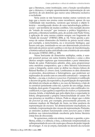 Corpos grafemáticos: o silêncio do subalterno e a história literária
Niterói, n. 24, p. 119-130, 1. sem. 2008 121
que a literatura, como instituição, com a função sacralizadora
que a demarca, é sempre aparentemente representação de um
apartheid, de um domínio que exerce uma soberania exclusiva
e excludente.
Seria assim se não houvesse muitas outras variáveis em
jogo que a teoria nos ensina como reconhecer, apesar da sua
visibilidade não manifesta, variáveis que tornam o objeto li-
terário – reconfigurado dentro de uma metaforologia político-
social – um território de muitos conflitos. Um exemplo decorre
do “estado de exceção” que instaura a prática lingüística e,
portanto, a literatura também, pois, de acordo com Paolo Virno,
a aplicação de uma norma contém sempre um fragmento de
“estado de exceção” (VIRNO, 2006, p. 11). Virno aponta a pre-
sença de outras dimensões da história na práxis social como,
por exemplo, a meta-história, ou o invariante biológico, que
fazem com que, instalando-se em um determinado pseudomeio
derivado da práxis social e política e em fase de transformação,
a história natural acaba coincidindo com a história de um estado
de exceção (VIRNO, 2003, p. 169).
Nesse horizonte de dimensões múltiplas, então, é sem-
pre possível pensar em outra história literária e como a obra
oferece sempre rupturas que transcendem a pura intenciona-
lidade do autor. Poderíamos admitir, aliás, para proporcionar
uma metáfora comparativa, que a obra literária funcionaria
como a fotografia, assim como se define na clássica leitura de
Roland Barthes (A câmara clara). Lembramos os dois elementos
co-presentes, descontínuos e heterogêneos, que poderiam ser
repensados de acordo com os conceitos estruturais – sempre de
Barthes –, ou seja, o studium e o punctum. O primeiro é codificado
e decorre do gosto, da expectativa, da participação do espectador
(do leitor) em relação ao objeto e, no caso da literatura, o fato de
se construir justamente como tal, a partir de um código, duma
tradição, dum gosto. O segundo, o punctum, não codificado e in-
codificável, é o que quebra a superfície do studium, e é justamente
trauma, ferida, a fatalidade que pelo objeto fere o espectador (o
leitor), ultrapassando a própria intencionalidade do autor. Por
sua presença se modifica a leitura. Pode-se alegar que o efeito
do punctum já está, por exemplo, precocemente presente, no
romance maduro de Machado de Assis, na falsa ausência da
representação do escravo. Tal abstencionismo machadiano, na
verdade, é representação dos vácuos de representação. Portanto,
as omissões acabam funcionando como punctum para o leitor
(embora sua intencionalidade encoberta pela forma literária
esteja fora de discussão).
Se quisermos, então em síntese, iconizar a questão, o pro-
blema, então, é o silêncio, o fora, a dimensão irrepresentada ou
subrepresentada do oco e do vazio que a fissura do poder impede
de enxergar. A voz (o corpo), clamando no deserto da exclusão
 