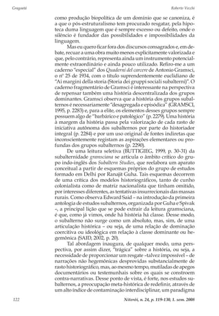 Gragoatá	 Roberto Vecchi
Niterói, n. 24, p. 119-130, 1. sem. 2008122
como produção biopolítica de um domínio que se canoniza, é
a que o pós-estruturalismo tem procurado resgatar, pela hipo-
teca duma linguagem que é sempre excesso ou defeito, onde o
silêncio é fundador das possibilidades e impossibilidades da
linguagem.
Mas eu quero ficar fora dos discursos consagrados e, em de-
bate, recuar a uma obra muito menos explicitamente valorizada e
que, pelo contrário, representa ainda um instrumento potencial-
mente extraordinário e ainda pouco utilizado. Refiro-me a um
caderno “especial” dos Quaderni del carcere de Antonio Gramsci,
o nº 25 de 1934, com o título suprendentemente euclidiano de
“Ai margini della storia (Storia dei gruppi sociali subalterni)”. O
caderno fragmentário de Gramsci é interessante na perspectiva
de repensar também uma história descentralizada dos grupos
dominantes. Gramsci observa que a história dos grupos subal-
ternos é necessariamente “desagregada e episódica” (GRAMSCI,
1995, p. 2283) e, para a elite, os elementos desses grupos sempre
possuem algo de “barbárico e patológico” (p. 2279). Uma história
à margem da história passa pela valorização de cada rasto de
iniciativa autônoma dos subalternos por parte do historiador
integral (p. 2284) e por um uso original de fontes indiretas que
inconscientemente registam as aspirações elementares ou pro-
fundas dos grupos subalternos (p. 2290).
De uma leitura seletiva (BUTTIGIEG, 1999, p. 30-31) da
subalternidade gramsciana se articula o âmbito crítico do gru-
po indo-inglês dos Subaltern Studies, que reelabora um aparato
conceitual a partir de esquemas próprios do grupo de estudos
formado em Delhi por Ranajit Guha. Tais esquemas decorrem
de uma crítica dos modelos historiográficos, tanto de cunho
colonialista como de matriz nacionalista que tinham omitido,
por interesses diferentes, as tentativas insurrecionais das massas
rurais. Como observa Edward Said – na introdução da primeira
antologia de estudos subalternos, organizada por Guha e Spivak
–, a principal lição que se pode extrair da leitura gramsciana,
é que, como já vimos, onde há história há classe. Desse modo,
o subalterno não surge como um absoluto, mas, sim, de uma
articulação histórica – ou seja, de uma relação de dominação
coercitiva ou ideológica em relação à classe dominante ou he-
gemônica (SAID, 2002, p. 20).
Tal abordagem inaugura, de qualquer modo, uma pers-
pectiva, por assim dizer, “trágica” sobre a história, ou seja, a
necessidade de proporcionar um resgate –talvez impossível – de
narrações não hegemônicas desprovidas substancialmente de
rasto historiográfico, mas, ao mesmo tempo, mutiladas de apegos
documentários ou testemunhais sobre os quais se constroem
contra-narrativas. Desse ponto de vista, é forte, nos estudos su-
balternos, a preocupação meta-histórica de redefinir, através de
um alto índice de contaminação interdisciplinar, um paradigma
 