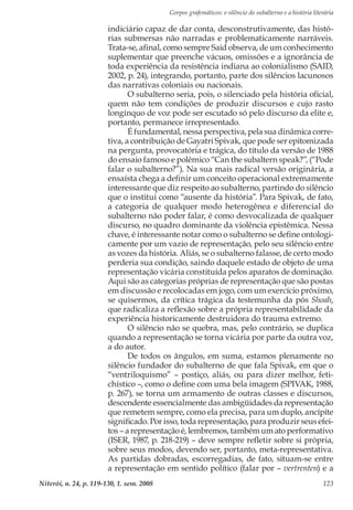 Corpos grafemáticos: o silêncio do subalterno e a história literária
Niterói, n. 24, p. 119-130, 1. sem. 2008 123
indiciário capaz de dar conta, desconstrutivamente, das histó-
rias submersas não narradas e problematicamente narráveis.
Trata-se, afinal, como sempre Said observa, de um conhecimento
suplementar que preenche vácuos, omissões e a ignorância de
toda experiência da resistência indiana ao colonialismo (SAID,
2002, p. 24), integrando, portanto, parte dos silêncios lacunosos
das narrativas coloniais ou nacionais.
O subalterno seria, pois, o silenciado pela história oficial,
quem não tem condições de produzir discursos e cujo rasto
longínquo de voz pode ser escutado só pelo discurso da elite e,
portanto, permanece irrepresentado.
É fundamental, nessa perspectiva, pela sua dinâmica corre-
tiva, a contribuição de Gayatri Spivak, que pode ser epitomizada
na pergunta, provocatória e trágica, do título da versão de 1988
do ensaio famoso e polêmico “Can the subaltern speak?”, (“Pode
falar o subalterno?”). Na sua mais radical versão originária, a
ensaísta chega a definir um conceito operacional extremamente
interessante que diz respeito ao subalterno, partindo do silêncio
que o institui como “ausente da história”. Para Spivak, de fato,
a categoria de qualquer modo heterogênea e diferencial do
subalterno não poder falar, é como desvocalizada de qualquer
discurso, no quadro dominante da violência epistêmica. Nessa
chave, é interessante notar como o subalterno se define ontologi-
camente por um vazio de representação, pelo seu silêncio entre
as vozes da história. Aliás, se o subalterno falasse, de certo modo
perderia sua condição, saindo daquele estado de objeto de uma
representação vicária constituída pelos aparatos de dominação.
Aqui são as categorias próprias de representação que são postas
em discussão e recolocadas em jogo, com um exercício próximo,
se quisermos, da crítica trágica da testemunha da pós Shoah,
que radicaliza a reflexão sobre a própria representabilidade da
experiência historicamente destruidora do trauma extremo.
O silêncio não se quebra, mas, pelo contrário, se duplica
quando a representação se torna vicária por parte da outra voz,
a do autor.
De todos os ângulos, em suma, estamos plenamente no
silêncio fundador do subalterno de que fala Spivak, em que o
“ventriloquismo” – postiço, aliás, ou para dizer melhor, feti-
chístico –, como o define com uma bela imagem (SPIVAK, 1988,
p. 267), se torna um armamento de outras classes e discursos,
descendente essencialmente das ambigüidades da representação
que remetem sempre, como ela precisa, para um duplo, ancípite
significado. Por isso, toda representação, para produzir seus efei-
tos – a representação é, lembremos, também um ato performativo
(ISER, 1987, p. 218-219) – deve sempre refletir sobre si própria,
sobre seus modos, devendo ser, portanto, meta-representativa.
As partidas dobradas, escorregadias, de fato, situam-se entre
a representação em sentido político (falar por – vertrenten) e a
 