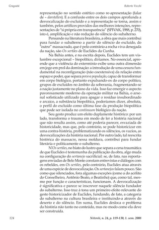 Gragoatá	 Roberto Vecchi
Niterói, n. 24, p. 119-130, 1. sem. 2008124
representação no sentido estético como re-apresentação (falar
de – darstellen). E a confusão entre os dois campos aprofunda a
desvocalização do excluído e a representação se torna, assim e
também, pelos artífices providos das melhores intenções, repre-
sentações de “si própria em transparência” (SPIVAK, 1988, p. 270),
isto é, amplificação e não redução do silêncio do subalterno.
Pensando na literatura brasileira, a obra que mais contribui
para fundar o subalterno a partir do silêncio do excluído, do
”outro” massacrado, que é pelo contrário a rocha viva denegada
da nação, são Os sertões de Euclides da Cunha.
Na Bahia antes, e na escrita depois, Euclides tem um vis-
lumbre excepcional – biopolítico, diríamos. No essencial, apre-
ende que a violência do extermínio exibe uma outra dimensão
em jogo em prol da dominação: a introdução de uma cesura fun-
damental na reconfiguração (não coextensiva) da relação entre
espaço e poder, que separa povo e população, capaz de transformar
em corpo biológico, portanto expulsando-os do corpo político,
grupos de excluídos no âmbito da soberania, fragmentando-se
a nação justamente no plano da vida. Isso faz emergir o aspecto
pavorosamente moderno da operação militar na Bahia, o arse-
nal sofisticado utilizado para apagar o resíduo insubordinado
e arcaico, a substância biopolítica, poderíamos dizer, absoluta,
o perfil do excluído como última fase da produção biopolítica
que pode ser isolada no continuum biológico da nação.
Seu gesto produz um efeito duplamente histórico: por um
lado, transforma o trauma em modo de ler a história nacional
que não resulta assim, como até poderia parecer, esvaziada de
historicidade, mas que, pelo contrário, se pode historicizar em
uma contra-história, problematizando os silêncios, os vazios, as
desvocalizações da história nacional. Por outro lado, tal reescrita
histórica do massacre, nessa moldura, contribui para fundar
literária e politicamente o subalterno.
N’Os sertões, no hiato do lustro que separa a cena traumática
de que Euclides é testemunha da publicação da obra, algo muda
na configuração do sertanejo sacrificial: se, de fato, nas reporta-
gens enviadas de Belo Monte constam entrevistas e diálogos com
os rebeldes, em Os sertões, pelo contrário, Euclides atua através
de uma espécie de desvocalização. Os sertanejos falam pouco. São
como que silenciados, fora algumas exceções (como a do acólito
do Conselheiro, Antônio Beato, o Beatinho) que, como tal, mes-
mo por função e características, funcionam. A desvocalização
é significativa e parece se inscrever naquele silêncio fundador
do subalterno. Isso traz à tona um primeiro efeito relevante do
gesto historicizador de Euclides, fundando, de fato, a categoria
do subalterno na cultura brasileira e instituindo-a através do
deserto e do silêncio. Em suma, Euclides desloca o problema
da história não tanto no conteúdo, mas no modo como ela deve
ser construída.
 
