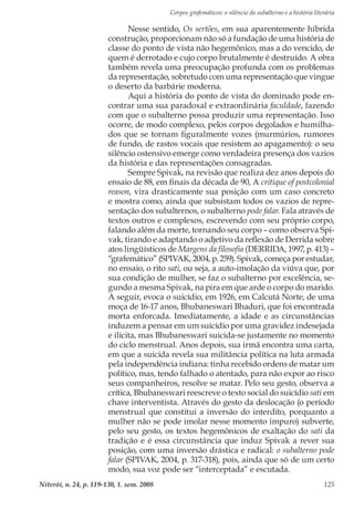 Corpos grafemáticos: o silêncio do subalterno e a história literária
Niterói, n. 24, p. 119-130, 1. sem. 2008 125
Nesse sentido, Os sertões, em sua aparentemente híbrida
construção, proporcionam não só a fundação de uma história de
classe do ponto de vista não hegemônico, mas a do vencido, de
quem é derrotado e cujo corpo brutalmente é destruído. A obra
também revela uma preocupação profunda com os problemas
da representação, sobretudo com uma representação que vingue
o deserto da barbárie moderna.
Aqui a história do ponto de vista do dominado pode en-
contrar uma sua paradoxal e extraordinária faculdade, fazendo
com que o subalterno possa produzir uma representação. Isso
ocorre, de modo complexo, pelos corpos degolados e humilha-
dos que se tornam figuralmente vozes (murmúrios, rumores
de fundo, de rastos vocais que resistem ao apagamento): o seu
silêncio ostensivo emerge como verdadeira presença dos vazios
da história e das representações consagradas.
Sempre Spivak, na revisão que realiza dez anos depois do
ensaio de 88, em finais da década de 90, A critique of postcolonial
reason, vira drasticamente sua posição com um caso concreto
e mostra como, ainda que subsistam todos os vazios de repre-
sentação dos subalternos, o subalterno pode falar. Fala através de
textos outros e complexos, escrevendo com seu próprio corpo,
falando além da morte, tornando seu corpo – como observa Spi-
vak, tirando e adaptando o adjetivo da reflexão de Derrida sobre
atos lingüísticos de Margens da filosofia (DERRIDA, 1997, p. 413) –
“grafemático” (SPIVAK, 2004, p. 259). Spivak, começa por estudar,
no ensaio, o rito sati, ou seja, a auto-imolação da viúva que, por
sua condição de mulher, se faz o subalterno por excelência, se-
gundo a mesma Spivak, na pira em que arde o corpo do marido.
A seguir, evoca o suicídio, em 1926, em Calcutá Norte, de uma
moça de 16-17 anos, Bhubaneswari Bhaduri, que foi encontrada
morta enforcada. Imediatamente, a idade e as circunstâncias
induzem a pensar em um suicídio por uma gravidez indesejada
e ilícita, mas Bhubaneswari suicida-se justamente no momento
do ciclo menstrual. Anos depois, sua irmã encontra uma carta,
em que a suicida revela sua militância política na luta armada
pela independência indiana: tinha recebido ordens de matar um
político, mas, tendo falhado o atentado, para não expor ao risco
seus companheiros, resolve se matar. Pelo seu gesto, observa a
crítica, Bhubaneswari reescreve o texto social do suicídio sati em
chave interventista. Através do gesto da deslocação (o período
menstrual que constitui a inversão do interdito, porquanto a
mulher não se pode imolar nesse momento impuro) subverte,
pelo seu gesto, os textos hegemônicos de exaltação do sati da
tradição e é essa circunstância que induz Spivak a rever sua
posição, com uma inversão drástica e radical: o subalterno pode
falar (SPIVAK, 2004, p. 317-318), pois, ainda que só de um certo
modo, sua voz pode ser “interceptada” e escutada.
 