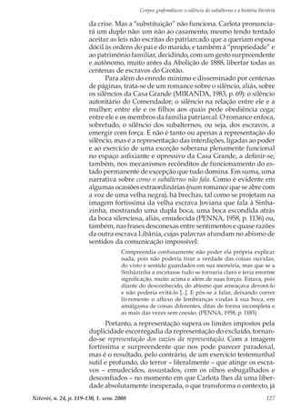 Corpos grafemáticos: o silêncio do subalterno e a história literária
Niterói, n. 24, p. 119-130, 1. sem. 2008 127
da crise. Mas a “substituição” não funciona. Carlota pronuncia-
rá um duplo não: um não ao casamento, mesmo tendo tentado
aceitar as leis não escritas do patriarcado que a queriam esposa
dócil às ordens do pai e do marido, e também à “propriedade” e
ao patrimônio familiar, decidindo, com um gesto surpreendente
e autônomo, muito antes da Abolição de 1888, libertar todas as
centenas de escravos do Grotão.
Para além do enredo mínimo e disseminado por centenas
de páginas, trata-se de um romance sobre o silêncio, aliás, sobre
os silêncios da Casa Grande (MIRANDA, 1983, p. 69): o silêncio
autoritário do Comendador; o silêncio na relação entre ele e a
mulher; entre ele e os filhos aos quais pede obediência cega;
entre ele e os membros da família patriarcal. O romance enfoca,
sobretudo, o silêncio dos subalternos, ou seja, dos escravos, a
emergir com força. E não é tanto ou apenas a representação do
silêncio, mas é a representação das interdições, ligadas ao poder
e ao exercício de uma exceção soberana plenamente funcional
no espaço asfixiante e opressivo da Casa Grande, a definir-se,
também, nos mecanismos recônditos de funcionamento do es-
tado permanente de excepção que tudo domina. Em suma, uma
narrativa sobre como o subalterno não fala. Como é evidente em
algumas ocasiões extraordinárias (num romance que se abre com
a voz de uma velha negra), há brechas, tal como se projetam na
imagem fortíssima da velha escrava Joviana que fala à Sinha-
zinha, mostrando uma dupla boca, uma boca escondida atrás
da boca silenciosa, aliás, emudecida (PENNA, 1958, p. 1136) ou,
também, nas frases desconexas entre sentimentos e quase razões
da outra escrava Libânia, cujas palavras afundam no abismo de
sentidos da comunicação impossível:
Compreendia confusamente não poder ela própria explicar
nada, pois não poderia tirar a verdade das coisas ouvidas,
do visto e sentido guardados em sua memória, mas que se a
Sinhàzinha a escutasse tudo se tornaria claro e teria enorme
significação, muito acima e além de suas forças. Estava, pois
diante do desconhecido, do abismo que ameaçava devorá-lo
e não poderia evitá-lo [...]. E pôs-se a falar, deixando correr
livremente o afluxo de lembranças vindas à sua boca, em
amálgama de coisas diferentes, ditas de forma incompleta e
as mais das vezes sem coesão. (PENNA, 1958, p. 1185)
Portanto, a representação supera os limites impostos pela
duplicidade escorregadia da representação do excluído, tornan-
do-se representação dos vazios da representação. Com a imagem
fortíssima e surpreendente que nos pode parecer paradoxal,
mas é o resultado, pelo contrário, de um exercício testemunhal
sutil e profundo, do terror – literalmente – que atinge os escra-
vos – emudecidos, assustados, com os olhos esbugalhados e
desconfiados – no momento em que Carlota lhes dá uma liber-
dade absolutamente inesperada, o que transforma o contexto, já
 