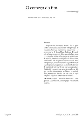 Gragoatá	 Niterói, n. 24, p. 13-30, 1. sem. 2008
O começo do fim
Silviano Santiago
Recebido 15 mai. 2008 / Aprovado 27 mai. 2008
Resumo
O propósito de “O começo do fim” é o de apre-
sentar uma nova e suplementar interpretação do
conceito-chave do movimento Modernista – a
antropofagia de Oswald de Andrade. Durante
oito décadas o conceito foi responsável por uma
rica e precisa bibliografia, em que se salientaram
os aspectos ressentidos e beligerantes das culturas
colonizadas em relação aos colonizadores. Essa
interpretação, apesar de correta do ponto de vista
social e político, negligencia as qualidades básicas
do trabalho de arte escrito nas margens da cultura
Ocidental, em particular as relacionadas ao fato
que ele deveria despertar no leitor a premência
dum pensamento utópico, em que a paz, a espe-
rança e a alegria se tornariam os valores.
Palavras-chave: Literatura brasileira. Van-
guarda. Modernismo. Antropofagia. Pensamento
utópico.
 