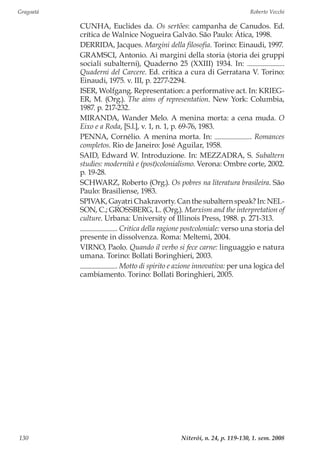 Gragoatá	 Roberto Vecchi
Niterói, n. 24, p. 119-130, 1. sem. 2008130
CUNHA, Euclides da. Os sertões: campanha de Canudos. Ed.
crítica de Walnice Nogueira Galvão. São Paulo: Ática, 1998.
DERRIDA, Jacques. Margini della filosofia. Torino: Einaudi, 1997.
GRAMSCI, Antonio. Ai margini della storia (storia dei gruppi
sociali subalterni), Quaderno 25 (XXIII) 1934. In: .
Quaderni del Carcere. Ed. critica a cura di Gerratana V. Torino:
Einaudi, 1975. v. III, p. 2277-2294.
ISER, Wolfgang. Representation: a performative act. In: KRIEG-
ER, M. (Org.). The aims of representation. New York: Columbia,
1987. p. 217-232.
MIRANDA, Wander Melo. A menina morta: a cena muda. O
Eixo e a Roda, [S.l.], v. 1, n. 1, p. 69-76, 1983.
PENNA, Cornélio. A menina morta. In: . Romances
completos. Rio de Janeiro: José Aguilar, 1958.
SAID, Edward W. Introduzione. In: MEZZADRA, S. Subaltern
studies: modernità e (post)colonialismo. Verona: Ombre corte, 2002.
p. 19-28.
SCHWARZ, Roberto (Org.). Os pobres na literatura brasileira. São
Paulo: Brasiliense, 1983.
SPIVAK, Gayatri Chakravorty. Can the subaltern speak? In: NEL-
SON, C.; GROSSBERG, L. (Org.). Marxism and the interpretation of
culture. Urbana: University of Illinois Press, 1988. p. 271-313.
. Critica della ragione postcoloniale: verso una storia del
presente in dissolvenza. Roma: Meltemi, 2004.
VIRNO, Paolo. Quando il verbo si fece carne: linguaggio e natura
umana. Torino: Bollati Boringhieri, 2003.
. Motto di spirito e azione innovativa: per una logica del
cambiamento. Torino: Bollati Boringhieri, 2005.
 