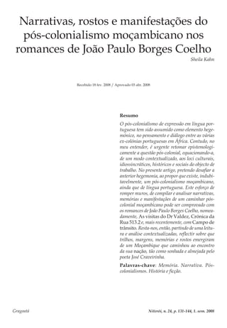 Gragoatá	 Niterói, n. 24, p. 131-144, 1. sem. 2008
Narrativas, rostos e manifestações do
pós-colonialismo moçambicano nos
romances de João Paulo Borges Coelho
Sheila Kahn
Recebido 18 fev. 2008 / Aprovado 03 abr. 2008
Resumo
O pós-colonialismo de expressão em língua por-
tuguesa tem sido assumido como elemento hege-
mónico, no pensamento e diálogo entre as várias
ex-colónias portuguesas em África. Contudo, no
meu entender, é urgente retomar epistemologi-
camente a questão pós-colonial, equacionando-a,
de um modo contextualizado, aos loci culturais,
idiossincráticos, históricos e sociais do objecto de
trabalho. No presente artigo, pretendo desafiar a
anterior hegemonia, ao propor que existe, indubi-
tavelmente, um pós-colonialismo moçambicano,
ainda que de língua portuguesa. Este esforço de
romper muros, de compilar e analisar narrativas,
memórias e manifestações de um caminhar pós-
colonial moçambicano pode ser comprovado com
os romances de João Paulo Borges Coelho, nomea-
damente, As visitas do Dr Valdez, Crónica da
Rua 513.2 e, mais recentemente, com Campo de
trânsito. Resta-nos, então, partindo de uma leitu-
ra e análise contextualizadas, reflectir sobre que
trilhos, margens, memórias e rostos emergiram
de um Moçambique que caminhou ao encontro
da sua nação, tão como sonhada e almejada pelo
poeta José Craveirinha.
Palavras-chave: Memória. Narrativa. Pós-
colonialismos. História e ficção.
 