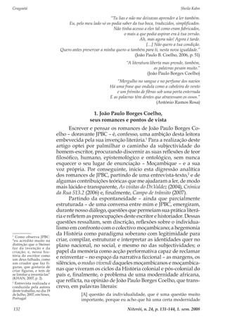Gragoatá	 Sheila Kahn
Niterói, n. 24, p. 131-144, 1. sem. 2008132
“Tu lias e não me deixavas aprender a ler também.
Eu, pelo meu lado só os podia saber da tua boca, traduzidos, simplificados.
Não tinha acesso a eles tal como eram fabricados,
o mais a que podia aspirar era à tua versão.
Ah, mas agora não! Agora é tarde.
[…] Não quero a tua condição.
Quero antes preservar a minha quero-a também para ti, nesta nova igualdade.”
(João Paulo B. Coelho, 2006, p. 51)
“A literatura liberta mas prende, também,
as palavras pesam muito.”
(João Paulo Borges Coelho)
“Mergulho no sangue e no perfume dos navios
Há uma frase que ondula como a cabeleira do vento
e um frémito de fibras sob uma porta enterrada
E as palavras têm dentes que atravessam os ossos.”
(António Ramos Rosa)
1. João Paulo Borges Coelho,
seus romances e pontos de vista
Escrever e pensar os romances de João Paulo Borges Co-
elho – doravante JPBC – é, confesso, uma ambição desta leitora
embevecida pela sua invenção literária.1
Para a realização deste
artigo optei por palmilhar o caminho da subjectividade do
homem-escritor, procurando discernir as suas reflexões de teor
filosófico, humano, epistemológico e ontológico, sem nunca
esquecer o seu lugar de enunciação – Moçambique – e a sua
voz própria. Por conseguinte, inicio esta digressão analítica
dos romances de JPBC, partindo de uma entrevista-texto,2
e de
algumas contribuições teóricas que me ajudaram a ler, de modo
mais lúcido e transparente, As visitas do Dr.Valdez (2004), Crónica
da Rua 513.2 (2006) e, finalmente, Campo de trânsito (2007).
Partindo da espontaneidade – ainda que parcialmente
estruturada – de uma conversa entre mim e JPBC, emergiram,
durante nosso diálogo, questões que permeiam sua prática literá-
ria e refletem as preocupações deste escritor e historiador. Dessas
questões ressaltam, sem discrição, reflexões sobre o individua-
lismo em confronto com o colectivo moçambicano; a hegemonia
da História como paradigma soberano com legitimidade para
criar, compilar, estruturar e interpretar as identidades quer no
plano nacional, no social, e mesmo no das subjectividades; o
papel da memória como acção performativa capaz de reclamar
e reinventar – no espaço da narrativa ficcional – as margens, os
silêncios, o modus vivendi daqueles moçambicanos e moçambica-
nas que viveram os ciclos da História colonial e pós-colonial do
país e, finalmente, o problema de uma modernidade africana,
que reflicta, na opinião de João Paulo Borges Coelho, que trans-
crevo, em palavras literais:
[A] questão da individualidade, que é uma questão muito
importante, porque eu acho que há uma certa modernidade
1
Como observa JPBC:
“eu acredito muito na
distinção que o Steiner
faz da invenção e da
criação; e, nessa his-
tória do escritor como
um deus falhado, como
um criador que faz fi-
guras, que gostaria de
criar figuras, e tem de
se limitar a inventá-las”
(KHAN, 2007, p. 2).
2
Entrevista realizada e
conduzida pela autora
deste trabalho, no dia 19
de Julho, 2007, em Sines,
Portugal
 