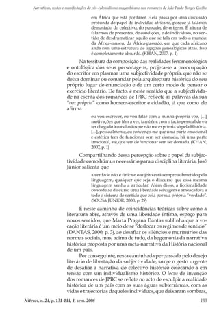 Narrativas, rostos e manifestações do pós-colonialismo moçambicano nos romances de João Paulo Borges Coelho
Niterói, n. 24, p. 131-144, 1. sem. 2008 133
em África que está por fazer. E ela passa por uma discussão
profunda do papel do indivíduo africano, porque já falámos
demasiado do colectivo, do passado, de origens. É altura de
falarmos de presentes, de condições, e de indivíduos, no sen-
tido de desdramatizar aquilo que se fala em todo o mundo:
da África-museu, da África-passado, em que cada africano
anda com uma estrutura de ligações genealógicas atrás. Isso
é completamente absurdo. (KHAN, 2007, p. 1)
Na tessitura da composição das realidades fenomenológica
e ontológica dos seus personagens, projeta-se a preocupação
do escritor em plasmar uma subjectividade própria, que não se
deixa dominar ou comandar pela arquitectura histórica do seu
próprio lugar de enunciação e de um certo modo de pensar o
exercício literário. De facto, é neste sentido que a subjectivida-
de na escrita dos romances de JPBC reflecte as palavras da sua
“voz própria” como homem-escritor e cidadão, já que como ele
afirma
eu vou escrever, eu vou falar com a minha própria voz, […]
motivações que têm a ver, também, com o facto pessoal de eu
ter chegado à conclusão que não me exprimia só pela História.
[…], pessoalmente, eu convenço-me que uma parte emocional
e estética tem de funcionar sem ser domada, há uma parte
irracional, até, que tem de funcionar sem ser domada. (KHAN,
2007, p. 1)
Compartilhando dessa percepção sobre o papel da subjec-
tividade como húmus necessário para a disciplina literária, José
Júnior salienta que
a verdade não é única e o sujeito está sempre submetido pela
linguagem, qualquer que seja o discurso que essa mesma
linguagem venha a articular. Além disso, a ficcionalidade
concede ao discurso uma liberdade selvagem e ameaçadora a
todo o sistema de sentido que zela por sua própria “verdade”.
(SOUSA JÚNIOR, 2000, p. 29)
É neste caminho de coincidências teóricas sobre como a
literatura abre, através de uma liberdade íntima, espaço para
novos sentidos, que Marta Pragana Dantas sublinha que a vo-
cação literária é um meio de se “deslocar os regimes de sentido”
(DANTAS, 2000, p. 3), ao desafiar os silêncios e murmúrios das
normas sociais, mas, acima de tudo, da hegemonia da narrativa
histórica proposta por uma meta-narrativa da História nacional
de um país.
Por conseguinte, nesta caminhada perpassada pelo desejo
literário de libertação da subjectividade, surge o gesto urgente
de desafiar a narrativa do colectivo histórico colocando-a em
tensão com um individualismo histórico. O locus de invenção
dos romances de JPBC se reflete no acto de esculpir a realidade
histórica de um país com as suas águas subterrâneas, com as
vidas e trajectórias daqueles indivíduos, que deixaram sombras,
 